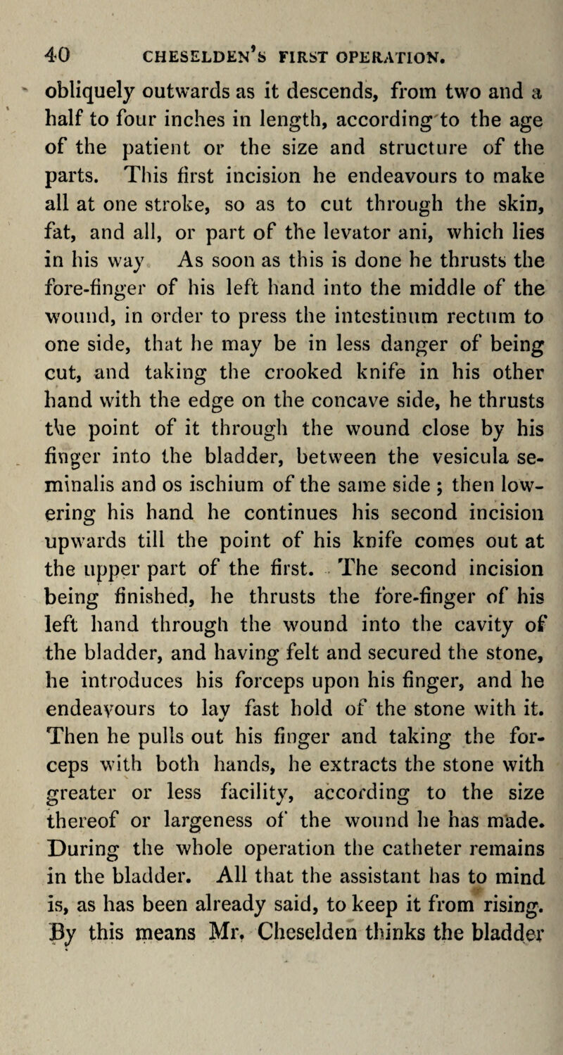 obliquely outwards as it descends, from two and a half to four inches in length, according to the age of the patient or the size and structure of the parts. This first incision he endeavours to make all at one stroke, so as to cut through the skin, fat, and all, or part of the levator ani, which lies in his way As soon as this is done he thrusts the fore-finger of his left hand into the middle of the wound, in order to press the intestinum rectum to one side, that he may be in less danger of being cut, and taking the crooked knife in his other hand with the edge on the concave side, he thrusts the point of it through the wound close by his finger into the bladder, between the vesicula se- minalis and os ischium of the same side ; then low¬ ering his hand he continues his second incision upwards till the point of his knife comes out at the upper part of the first. The second incision being finished, he thrusts the fore-finger of his left hand through the wound into the cavity of the bladder, and having felt and secured the stone, he introduces his forceps upon his finger, and he endeavours to lay fast hold of the stone with it. Then he pulls out his finger and taking the for¬ ceps with both hands, he extracts the stone with greater or less facility, according to the size thereof or largeness of the wound he has made. During the whole operation the catheter remains in the bladder. All that the assistant has to mind is, as has been already said, to keep it from rising, fly this means Mr. Cheselden thinks the bladder