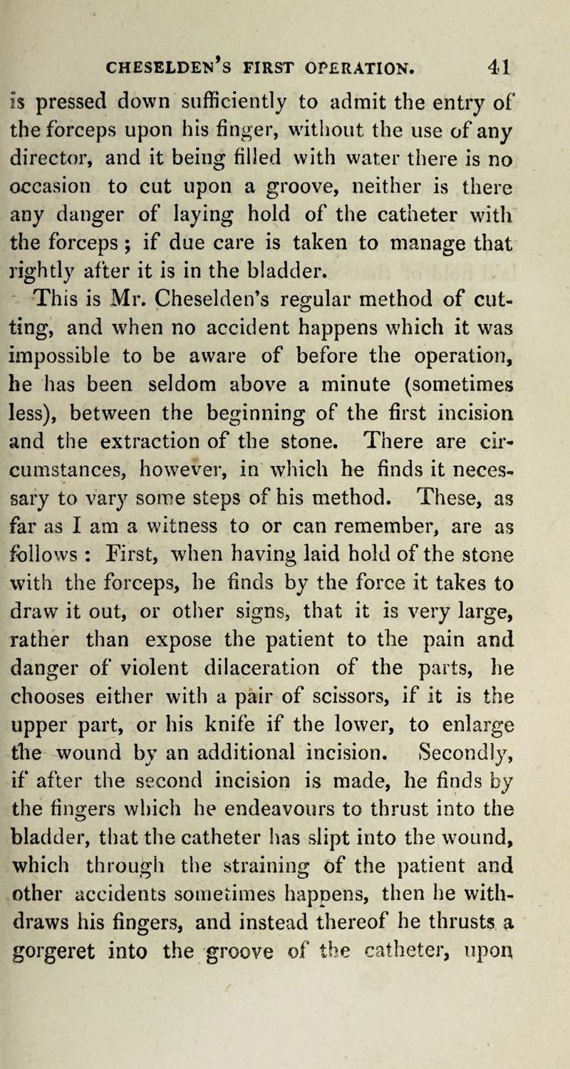 is pressed down sufficiently to admit the entry of the forceps upon his finger, without the use of any director, and it being filled with water there is no occasion to cut upon a groove, neither is there any danger of laying hold of the catheter with the forceps ; if due care is taken to manage that rightly after it is in the bladder. This is Mr. Cheselden’s regular method of cut¬ ting, and when no accident happens which it was impossible to be aware of before the operation, he has been seldom above a minute (sometimes less), between the beginning of the first incision and the extraction of the stone. There are cir¬ cumstances, however, in which he finds it neces¬ sary to vary some steps of his method. These, as far as I am a witness to or can remember, are as follows : First, when having laid hold of the stone with the forceps, he finds by the force it takes to draw it out, or other signs, that it is very large, rather than expose the patient to the pain and danger of violent dilaceration of the parts, he chooses either with a pair of scissors, if it is the upper part, or his knife if the lower, to enlarge the wound by an additional incision. Secondly, if after the second incision is made, he finds by the fingers which he endeavours to thrust into the bladder, that the catheter has slipt into the wound, which through the straining of the patient and other accidents sometimes happens, then he with¬ draws his fingers, and instead thereof he thrusts a gorgeret into the groove of the catheter, upon