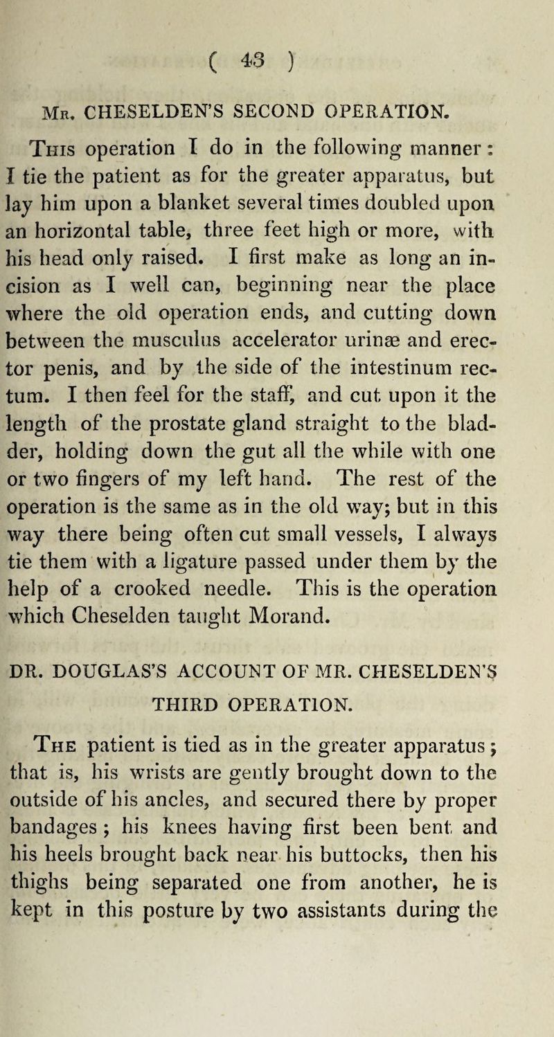 Mr, CHESELDEN’S SECOND OPERATION. This operation I do in the following manner: I tie the patient as for the greater apparatus, but lay him upon a blanket several times doubled upon an horizontal table, three feet high or more, with his head only raised. I first make as long an in¬ cision as I well can, beginning near the place where the old operation ends, and cutting down between the musculus accelerator urinse and erec¬ tor penis, and by the side of the intestinum rec¬ tum. I then feel for the staff, and cut upon it the length of the prostate gland straight to the blad¬ der, holding down the gut all the while with one or two fingers of my left hand. The rest of the operation is the same as in the old way; but in this way there being often cut small vessels, I always tie them with a ligature passed under them by the help of a crooked needle. This is the operation which Cheselden taught Morand. DR. DOUGLAS’S ACCOUNT OF MR. CHESELDEN’S THIRD OPERATION. The patient is tied as in the greater apparatus; that is, his wrists are gently brought down to the outside of his ancles, and secured there by proper bandages ; his knees having first been bent and his heels brought back near his buttocks, then his thighs being separated one from another, he is kept in this posture by two assistants during the