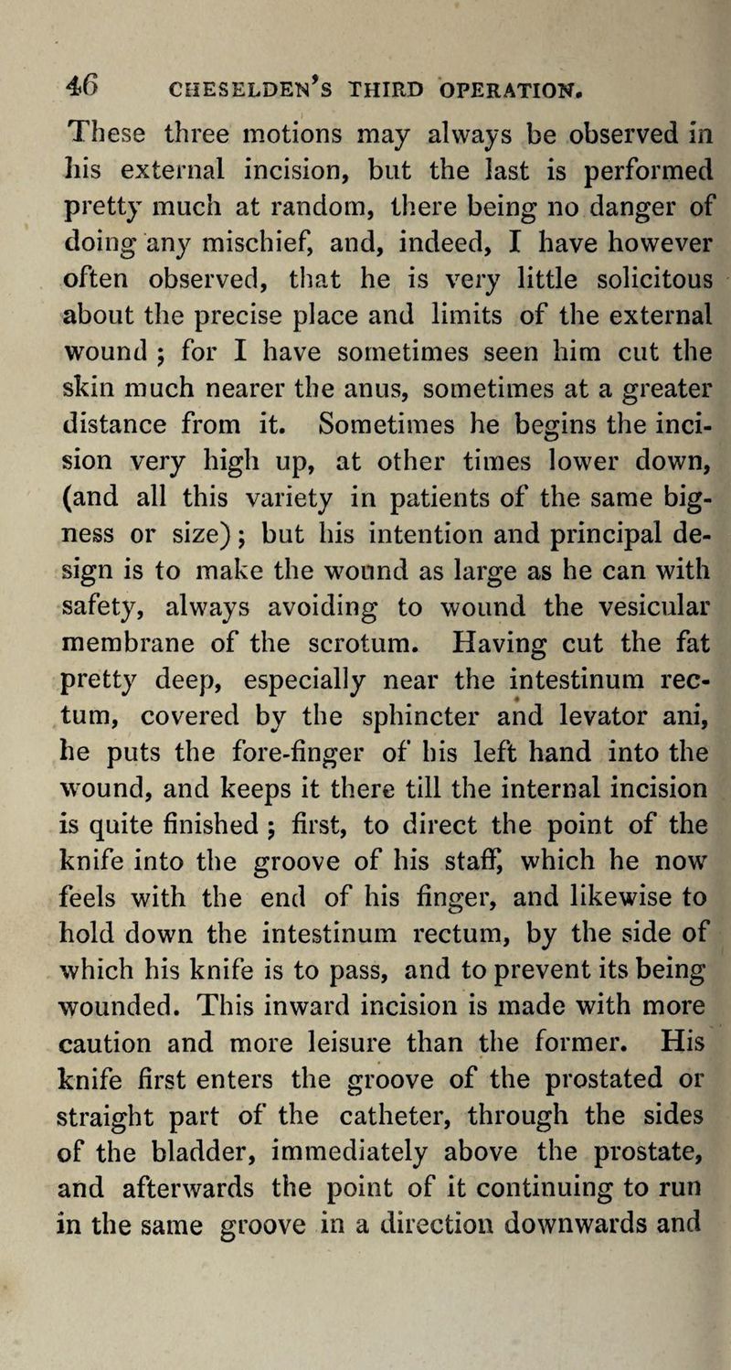 These three motions may always be observed in his external incision, but the last is performed pretty much at random, there being no danger of doing any mischief, and, indeed, I have however often observed, that he is very little solicitous about the precise place and limits of the external wound ; for I have sometimes seen him cut the skin much nearer the anus, sometimes at a greater distance from it. Sometimes he begins the inci¬ sion very high up, at other times lower down, (and all this variety in patients of the same big¬ ness or size); but his intention and principal de¬ sign is to make the wound as large as he can with safety, always avoiding to wound the vesicular membrane of the scrotum. Having cut the fat pretty deep, especially near the intestinum rec¬ tum, covered by the sphincter and levator ani, he puts the fore-finger of his left hand into the wound, and keeps it there till the internal incision is quite finished ; first, to direct the point of the knife into the groove of his staff, which he now feels with the end of his finger, and likewise to hold down the intestinum rectum, by the side of which his knife is to pass, and to prevent its being wounded. This inward incision is made with more caution and more leisure than the former. His knife first enters the groove of the prostated or straight part of the catheter, through the sides of the bladder, immediately above the prostate, and afterwards the point of it continuing to run in the same groove in a direction downwards and