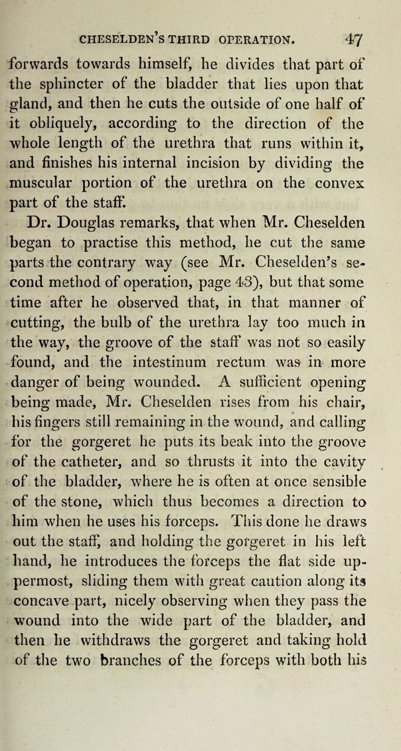 forwards towards himself, he divides that part of the sphincter of the bladder that lies upon that gland, and then he cuts the outside of one half of it obliquely, according to the direction of the whole length of the urethra that runs within it, and finishes his internal incision by dividing the muscular portion of the urethra on the convex part of the staff. Dr. Douglas remarks, that when Mr. Cheselden began to practise this method, he cut the same parts the contrary way (see Mr. Cheselden’s se¬ cond method of operation, page 43), but that some time after he observed that, in that manner of cutting, the bulb of the urethra lay too much in the way, the groove of the staff was not so easily found, and the intestinum rectum was in more danger of being wounded. A sufficient opening being made, Mr. Cheselden rises from his chair, his fingers still remaining in the wound, and calling for the gorgeret he puts its beak into the groove of the catheter, and so thrusts it into the cavity of the bladder, where he is often at once sensible of the stone, which thus becomes a direction to him when he uses his forceps. This done he draws out the staff, and holding the gorgeret in his left hand, he introduces the forceps the flat side up¬ permost, sliding them with great caution along its concave part, nicely observing when they pass the wound into the wide part of the bladder, and then he withdraws the gorgeret and taking hold of the two branches of the forceps with both his