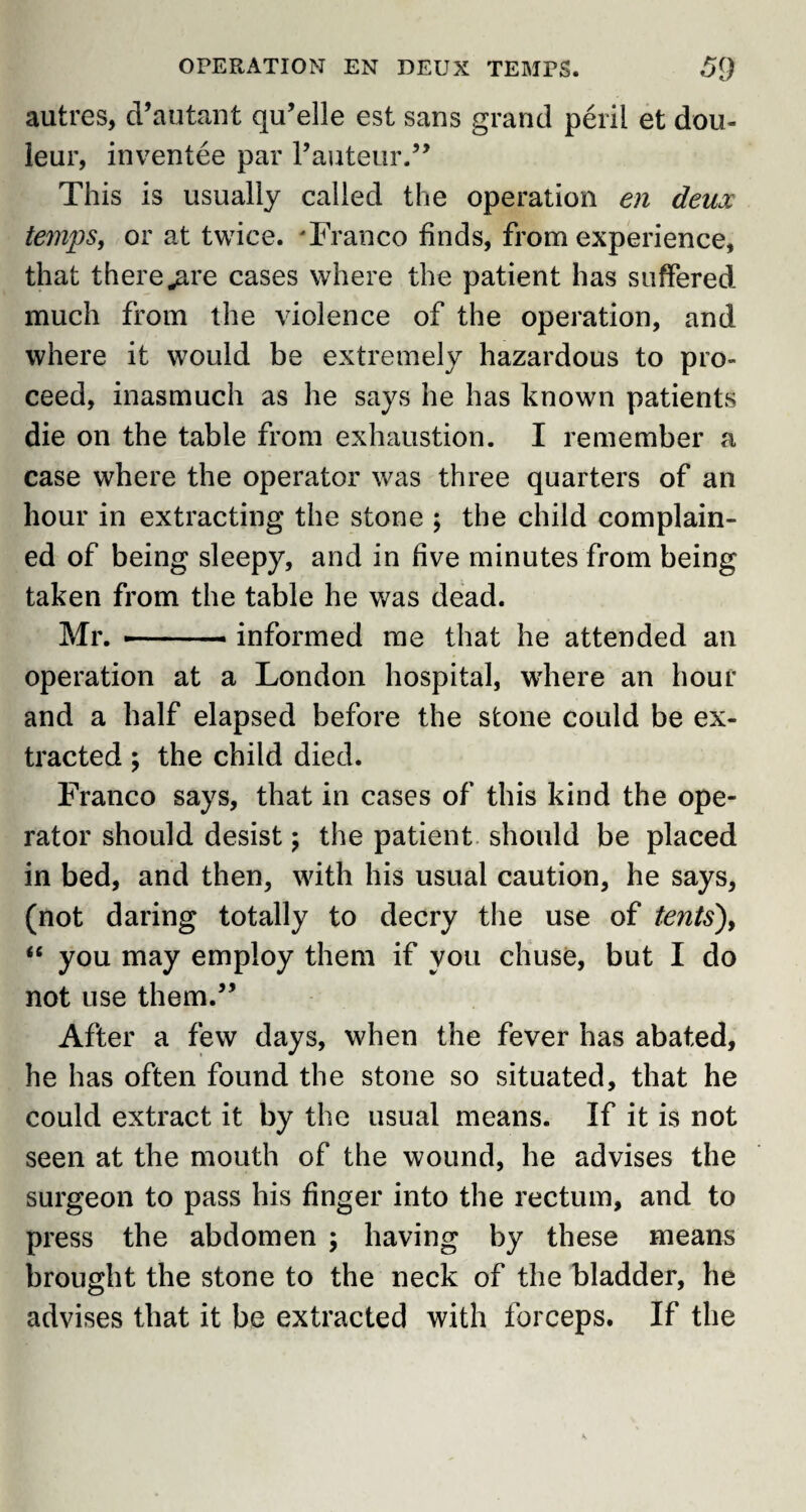 autres, d’autant qu’elle est sans grand peril et dou- leur, inventee par F auteur.” This is usually called the operation en deux temps, or at twice. 'Franco finds, from experience, that there .are cases where the patient has suffered much from the violence of the operation, and where it w7ould be extremely hazardous to pro¬ ceed, inasmuch as he says he has known patients die on the table from exhaustion. I remember a case where the operator was three quarters of an hour in extracting the stone ; the child complain¬ ed of being sleepy, and in five minutes from being taken from the table he was dead. Mr. --- informed me that he attended an operation at a London hospital, where an hour and a half elapsed before the stone could be ex¬ tracted ; the child died. Franco says, that in cases of this kind the ope¬ rator should desist ; the patient should be placed in bed, and then, with his usual caution, he says, (not daring totally to decry the use of tents'), “ you may employ them if you chuse, but I do not use them.” After a few days, when the fever has abated, he has often found the stone so situated, that he could extract it by the usual means. If it is not seen at the mouth of the wound, he advises the surgeon to pass his finger into the rectum, and to press the abdomen ; having by these means brought the stone to the neck of the bladder, he advises that it be extracted with forceps. If the