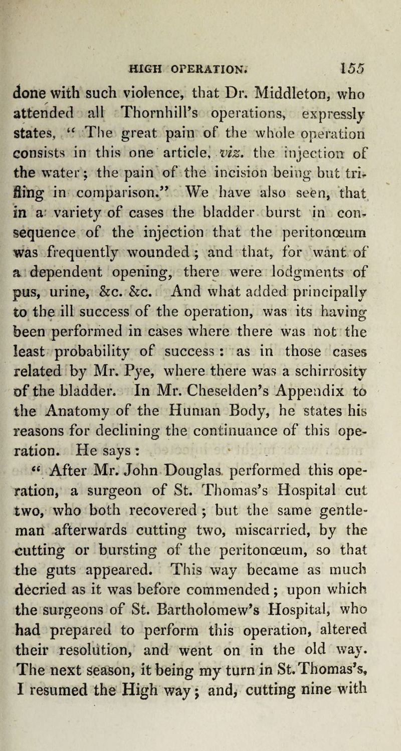 done with such violence, that Dr. Middleton, who attended all Thornhill’s operations, expressly states, “ The great pain of the whole operation consists in this one article^ viz. the injection of the water; the pain of the incision being but tri¬ lling in comparison.” We have also seen, that in a variety of cases the bladder burst in con¬ sequence of the injection that the peritonaeum was frequently wounded ; and that, for want of a dependent opening, there were lodgments of pus, urine, &amp;c. &amp;c. And what added principally to the ill success of the operation, was its having been performed in cases where there was not the least probability of success: as in those cases related by Mr. Pye, where there was a schirrosity of the bladder. In Mr. Cheselden’s Appendix to the Anatomy of the Human Body, he states his reasons for declining the continuance of this ope¬ ration. He says : “ After Mr. John Douglas performed this ope¬ ration, a surgeon of St. Thomas’s Hospital cut two, who both recovered ; but the same gentle¬ man afterwards cutting two, miscarried, by the cutting or bursting of the peritonaeum, so that the guts appeared. This way became as much decried as it was before commended; upon which the surgeons of St. Bartholomew’s Hospital, who had prepared to perform this operation, altered their resolution, and went on in the old way. The next season, it being my turn in St. Thomas’s, I resumed the High way; and, cutting nine with