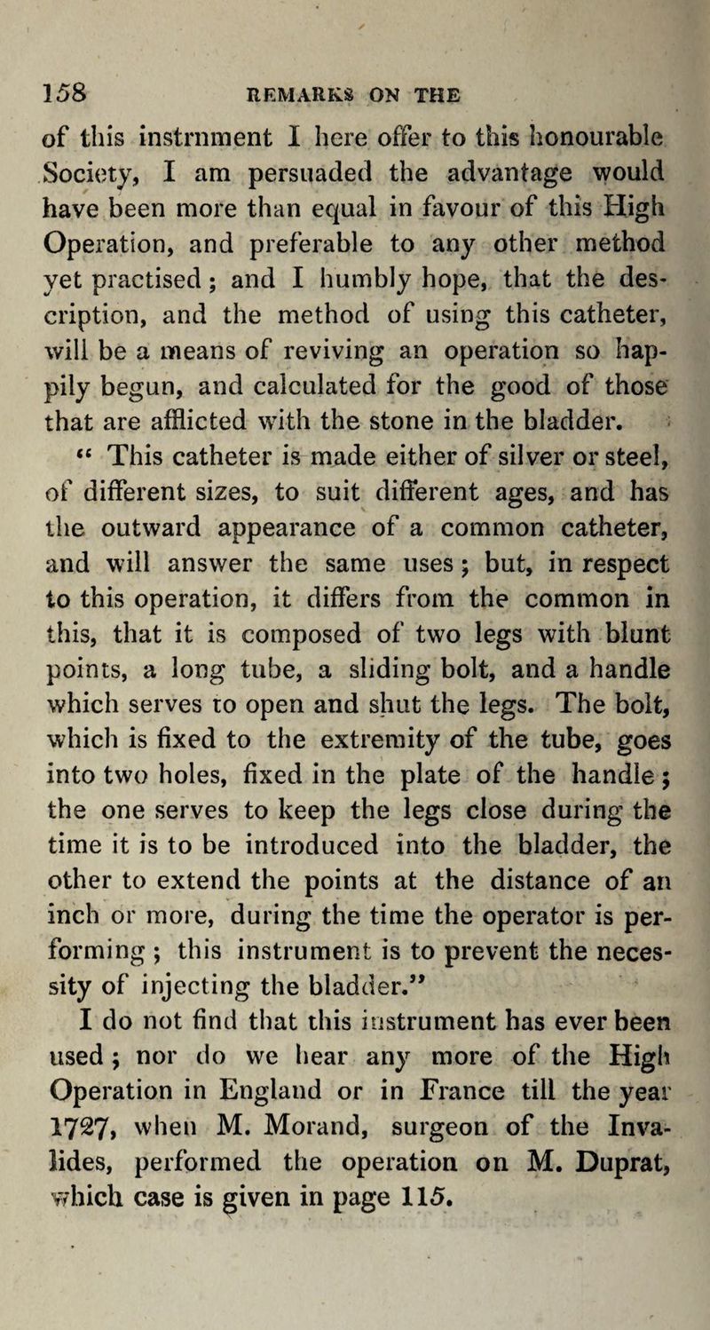 of this instrument I here offer to this honourable Society, I am persuaded the advantage would have been more than equal in favour of this High Operation, and preferable to any other method yet practised; and I humbly hope, that the des¬ cription, and the method of using this catheter, will be a means of reviving an operation so hap¬ pily begun, and calculated for the good of those that are afflicted with the stone in the bladder. <fi This catheter is made either of silver or steel, of different sizes, to suit different ages, and has the outward appearance of a common catheter, and will answer the same uses; but, in respect to this operation, it differs from the common in this, that it is composed of two legs with blunt points, a long tube, a sliding bolt, and a handle which serves to open and shut the legs. The bolt, which is fixed to the extremity of the tube, goes into two holes, fixed in the plate of the handle; the one serves to keep the legs close during the time it is to be introduced into the bladder, the other to extend the points at the distance of an inch or more, during the time the operator is per¬ forming ; this instrument is to prevent the neces¬ sity of injecting the bladder.” I do not find that this instrument has ever been used$ nor do we bear any more of the High Operation in England or in France till the year 1727, when M. Morand, surgeon of the Inva- lides, performed the operation on M. Duprat, which case is given in page 115.