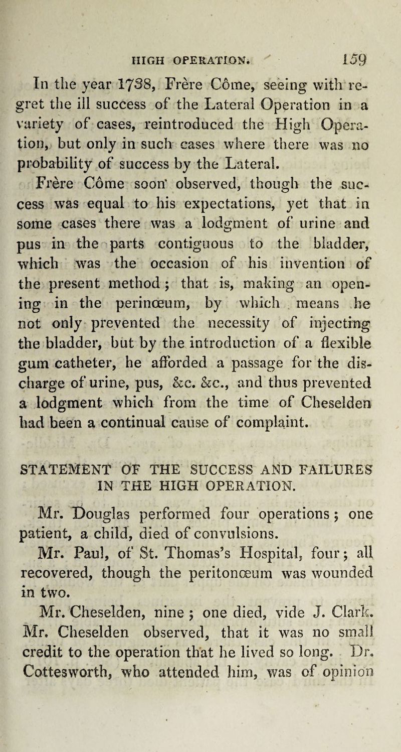In the year 1738, Frere Come, seeing with re¬ gret the ill success of the Lateral Operation in a variety of cases, reintroduced the High Opera¬ tion, but only in such cases where there was no probability of success by the Lateral. Frere Come soon' observed, though the suc¬ cess was equal to his expectations, yet that in some cases there was a lodgment of urine and pus in the parts contiguous to the bladder, which was the occasion of his invention of the present method ; that is, making an open¬ ing in the perinceum, by which means he not only prevented the necessity of injecting the bladder, but by the introduction of a flexible gum catheter, he afforded a passage for the dis¬ charge of urine, pus, &amp;c. &amp;c., and thus prevented a lodgment which from the time of Cheselden had been a continual cause of complaint. STATEMENT OF THE SUCCESS AND FAILURES IN THE HIGH OPERATION. Mr. Douglas performed four operations 5 one patient, a child, died of convulsions. Mr. Paul, of St. Thomas’s Hospital, four; all recovered, though the peritonaeum was wounded in two. Mr. Cheselden, nine \ one died, vide J. Clark. Mr. Cheselden observed, that it was no small credit to the operation that he lived so long. Dr. Cottesworth, who attended him, was of opinion