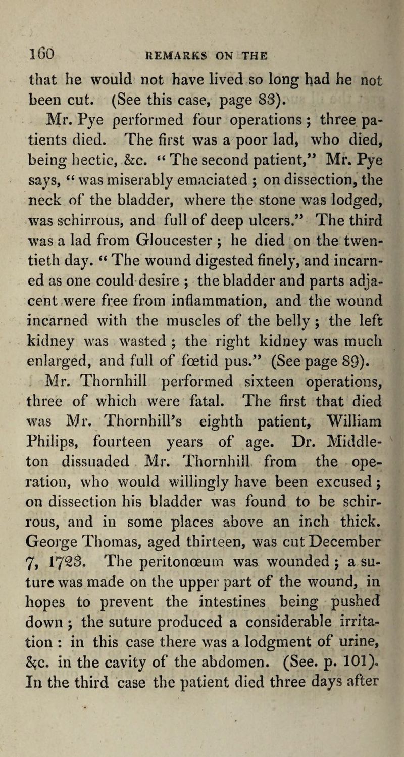 that he would not have lived so long had he not been cut. (See this case, page S3). Mr. Pye performed four operations ; three pa¬ tients died. The first was a poor lad, who died, being hectic, &c. “ The second patient,” Mr. Pye says, “ was miserably emaciated ; on dissection, the neck of the bladder, where the stone was lodged, was schirrous, and full of deep ulcers.” The third was a lad from Gloucester ; he died on the twen¬ tieth day. “ The wound digested finely, and incarn- ed as one could desire ; the bladder and parts adja¬ cent were free from inflammation, and the wound incarned with the muscles of the belly ; the left kidney was wasted ; the right kidney was much enlarged, and full of foetid pus.” (See page 89). Mr. Thornhill performed sixteen operations, three of which were fatal. The first that died was Mr. Thornhill’s eighth patient, William Philips, fourteen years of age. Dr. Middle- ton dissuaded Mr. Thornhill from the ope¬ ration, who would willingly have been excused; on dissection his bladder was found to be schir¬ rous, and in some places above an inch thick. George Thomas, aged thirteen, was cut December 7, 1723. The peritonoeum was wounded ; a su¬ ture was made on the upper part of the wound, in hopes to prevent the intestines being pushed down > the suture produced a considerable irrita¬ tion : in this case there was a lodgment of urine, %c. in the cavity of the abdomen. (See. p. 101). In the third case the patient died three days after