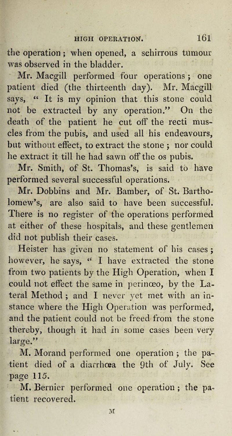 the operation; when opened, a sehirrous tumour wras observed in the bladder. Mr. Macgill performed four operations ; one patient died (the thirteenth day). Mr. Macgill says, “ It is my opinion that this stone could not be extracted by any operation.” On the death of the patient he cut off the recti mus¬ cles from the pubis, and used all his endeavours, but without effect, to extract the stone ; nor could lie extract it till he had sawn off the os pubis. Mr. Smith, of St. Thomas’s, is said to have performed several successful operations. Mr. Dobbins and Mr. Bamber, of St. Bartho¬ lomew’s, are also said to have been successful. There is no register of the operations performed at either of these hospitals, and these gentlemen did not publish their cases. Heister has given no statement of his cases ; however, he says, “ I have extracted the stone from two patients by the High Operation, when I could not effect the same in perinoeo, by the La¬ teral Method ; and I never yet met with an in- stance where the High Operation was performed, and the patient could not be freed from the stone thereby, though it had in some cases been very large.” M. Morand performed one operation ; the pa¬ tient died of a diarrhoea the 9th of July. See page 115. M. Bernier performed one operation ; the pa¬ tient recovered. M