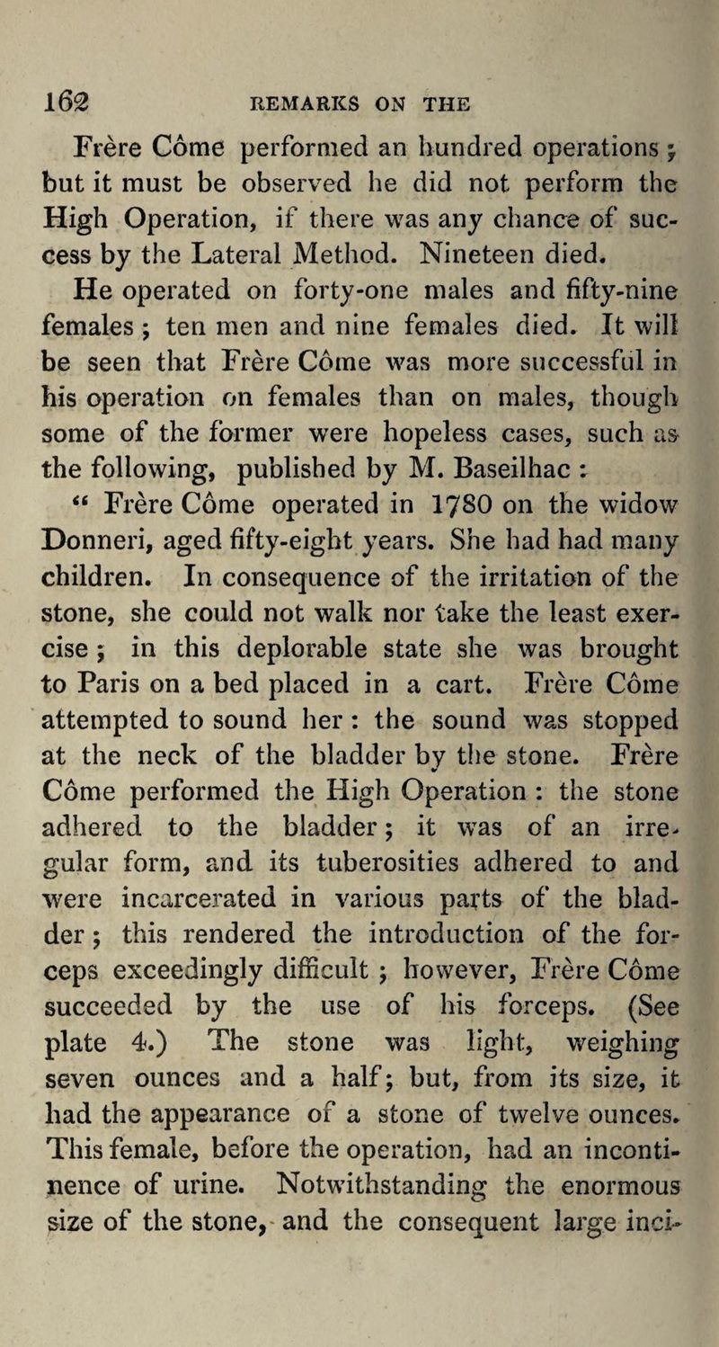Frere Come performed an hundred operations ; but it must be observed he did not perform the High Operation, if there was any chance of suc¬ cess by the Lateral Method. Nineteen died. He operated on forty-one males and fifty-nine females ; ten men and nine females died. It will be seen that Frere Come was more successful in his operation on females than on males, though some of the former were hopeless cases, such as the following, published by M. Baseilhac : “ Frere Come operated in 17S0 on the widow Donneri, aged fifty-eight years. She had had many children. In consequence of the irritation of the stone, she could not walk nor take the least exer¬ cise \ in this deplorable state she was brought to Paris on a bed placed in a cart. Frere Come attempted to sound her : the sound was stopped at the neck of the bladder by the stone. Frere Come performed the High Operation : the stone adhered to the bladder; it was of an irre> gular form, and its tuberosities adhered to and were incarcerated in various parts of the blad¬ der ; this rendered the introduction of the for¬ ceps exceedingly difficult ; however, Frere Come succeeded by the use of his forceps. (See plate 4.) The stone was light, weighing seven ounces and a half; but, from its size, it had the appearance of a stone of twelve ounces. This female, before the operation, had an inconti¬ nence of urine. Notwithstanding the enormous size of the stone,- and the consequent large inch