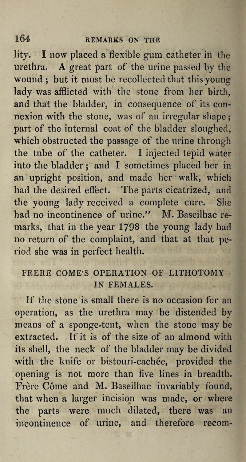 lity. I now placed a flexible gum catheter in the urethra. A great part of the urine passed by the wound ; but it must be recollected that this young lady was afflicted with the stone from her birth, and that the bladder, in consequence of its con¬ nexion with the stone, was of an irregular shape; part of the internal coat of the bladder sloughed, which obstructed the passage of the urine through the tube of the catheter. I injected tepid water into the bladder; and I sometimes placed her in an upright position, and made her walk, which had the desired effect. The parts cicatrized, and the young lady received a complete cure. She had no incontinence of urine.” M. Baseilhac re¬ marks, that in the year 1798 the young lady had no return of the complaint, and that at that pe¬ riod she was in perfect health. FRERE COME’S OPERATION OF LITHOTOMY IN FEMALES. If the stone is small there is no occasion for an operation, as the urethra may be distended by means of a sponge-tent, when the stone may be extracted. If it is of the size of an almond with its shell, the neck of the bladder may be divided with the knife or bistouri-cachee, provided the opening is not more than five lines in breadth. Frere Come and M. Baseilhac invariably found, that when a larger incision was made, or where the parts were much dilated, there was an incontinence of urine, and therefore recom-