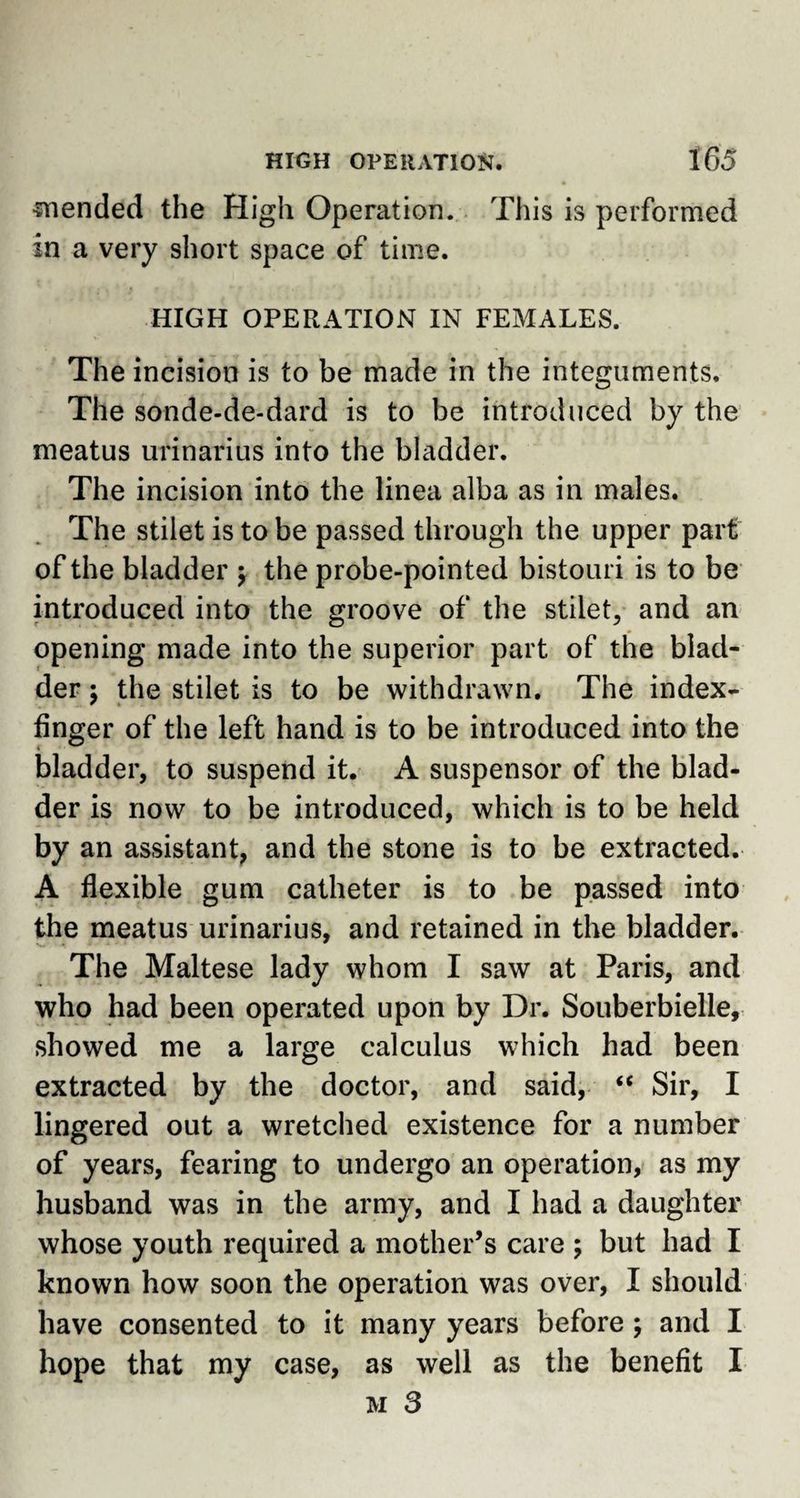 •mended the High Operation. This is performed in a very short space of time. HIGH OPERATION IN FEMALES. The incision is to be made in the integuments. The sonde-de-dard is to be introduced by the meatus urinarius into the bladder. The incision into the linea alba as in males. The stilet is to be passed through the upper part of the bladder ; the probe-pointed bistouri is to be introduced into the groove of the stilet, and an opening made into the superior part of the blad¬ der ; the stilet is to be withdrawn. The index- finger of the left hand is to be introduced into the bladder, to suspend it. A suspensor of the blad¬ der is now to be introduced, which is to be held by an assistant, and the stone is to be extracted. A flexible gum catheter is to be passed into the meatus urinarius, and retained in the bladder. The Maltese lady whom I saw at Paris, and who had been operated upon by Dr. Souberbielle, showed me a large calculus which had been extracted by the doctor, and said, “ Sir, I lingered out a wretched existence for a number of years, fearing to undergo an operation, as my husband was in the army, and I had a daughter whose youth required a mother’s care ; but had I known how soon the operation was over, I should have consented to it many years before ; and I hope that my case, as well as the benefit I m 3