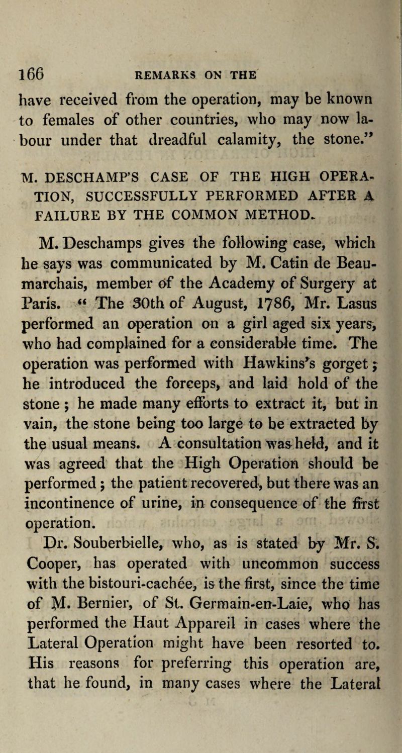 have received from the operation, may be known to females of other countries, who may now la¬ bour under that dreadful calamity, the stone.” i i • M. DESCHAMP’S CASE OF THE HIGH OPERA¬ TION, SUCCESSFULLY PERFORMED AFTER A FAILURE BY THE COMMON METHOD. M. Deschamps gives the following case, which he says was communicated by M. Catin de Beau¬ marchais, member of the Academy of Surgery at Paris. “ The 30th of August, 1786, Mr. Lasus performed an operation on a girl aged six years, who had complained for a considerable time. The operation was performed with Hawkins’s gorget; he introduced the forceps, and laid hold of the stone ; he made many efforts to extract it, but in vain, the stone being too large to be extracted by the usual means. A consultation was held, and it was agreed that the High Operation should be performed ; the patient recovered, but there was an incontinence of urine, in consequence of the frrst operation. Dr. Souberbielle, who, as is stated by Mr. S. Cooper, has operated with uncommon success with the bistouri-cachee, is the first, since the time of M- Bernier, of St. Germain-en-Laie, who has performed the Haut Appareil in cases where the Lateral Operation might have been resorted to. His reasons for preferring this operation are, that he found, in many cases where the Lateral