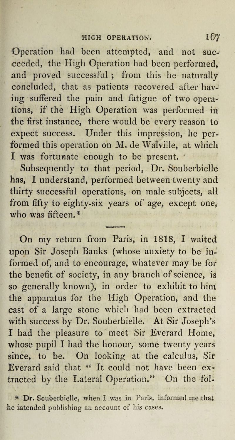 Operation had been attempted, and not suc¬ ceeded, the High Operation had been performed, and proved successful ; from this he naturally concluded, that as patients recovered after hav¬ ing suffered the pain and fatigue of two opera¬ tions, if the High Operation was performed in the first instance, there would be every reason to expect success. Under this impression, he per¬ formed this operation on M. de Walville, at which I was fortunate enough to be present. ' Subsequently to that period, Dr. Souberbielle has, I understand, performed between twenty and thirty successful operations, on male subjects, all from fifty to eighty-six years of age, except one, who was fifteen.* On my return from Paris, in 1818, I waited upon Sir Joseph Banks (whose anxiety to be in¬ formed of, and to encourage, whatever may be for the benefit of society, in any branch of science, is so generally known), in order to exhibit to him the apparatus for the High Operation, and the cast of a large stone which had been extracted with success by Dr. Souberbielle. At Sir Joseph’s I had the pleasure to meet Sir Everard Home, whose pupil I had the honour, some twenty years since, to be. On looking at the calculus, Sir Everard said that “ It could not have been ex¬ tracted by the Lateral Operation.” On the fol- * Dr. Souberbielle, when I was in Paris, informed me that he intended publishing an account of his cases.