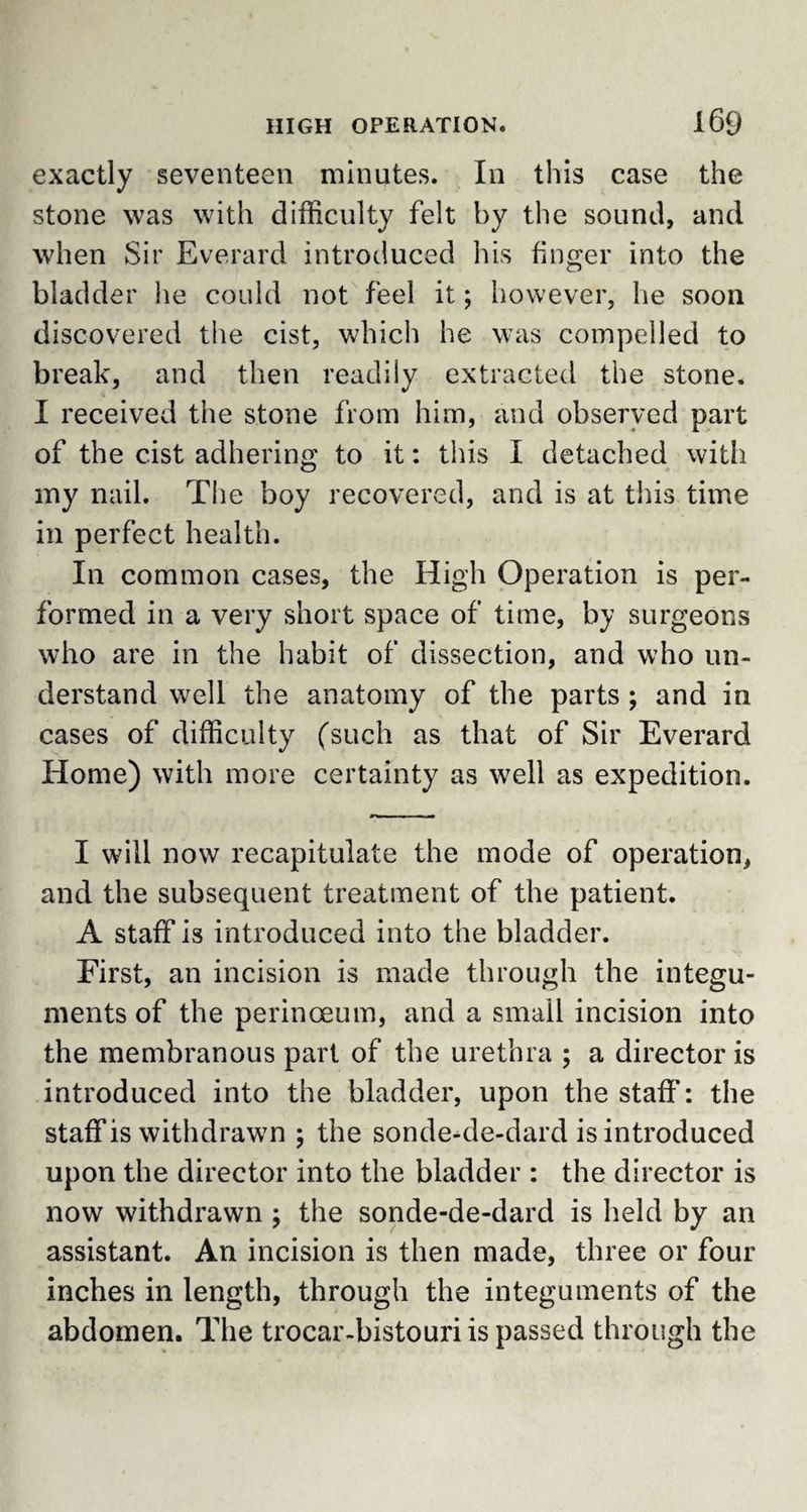 exactly seventeen minutes. In this case the stone was with difficulty felt by the sound, and when Sir Everard introduced his finger into the bladder he could not feel it; however, he soon discovered the cist, which he was compelled to break, and then readily extracted the stone. I received the stone from him, and observed part of the cist adhering to it: this I detached with my nail. The boy recovered, and is at this time in perfect health. In common cases, the High Operation is per¬ formed in a very short space of time, by surgeons who are in the habit of dissection, and who un¬ derstand well the anatomy of the parts ; and in cases of difficulty (such as that of Sir Everard Home) with more certainty as well as expedition. I will now recapitulate the mode of operation, and the subsequent treatment of the patient. A staff is introduced into the bladder. First, an incision is made through the integu¬ ments of the perinoeum, and a small incision into the membranous part of the urethra ; a director is introduced into the bladder, upon the staff: the staff is withdrawn \ the sonde-de-dard is introduced upon the director into the bladder : the director is now withdrawn ; the sonde-de-dard is held by an assistant. An incision is then made, three or four inches in length, through the integuments of the abdomen. The trocar-bistouri is passed through the