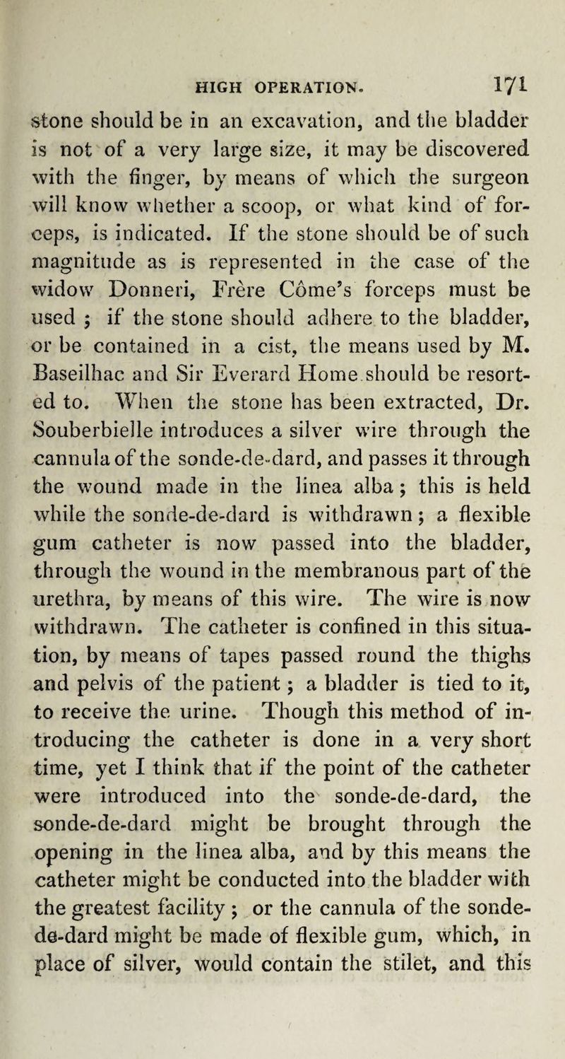 stone should be in an excavation, and the bladder is not of a very large size, it may be discovered with the finger, by means of which the surgeon will know whether a scoop, or what kind of for¬ ceps, is indicated. If the stone should be of such magnitude as is represented in the case of the widow Donneri, Frere Gome’s forceps must be used ; if the stone should adhere to the bladder, or be contained in a cist, the means used by M. Baseilhac and Sir Everard Home should be resort¬ ed to. When the stone has been extracted, Dr. Souberbielle introduces a silver wire through the cannula of the sonde-de-dard, and passes it through the wound made in the linea alba; this is held while the sonde-de-dard is withdrawn; a flexible gum catheter is now passed into the bladder, through the wound in the membranous part of the urethra, by means of this wire. The wire is now withdrawn. The catheter is confined in this situa¬ tion, by means of tapes passed round the thighs and pelvis of the patient; a bladder is tied to it, to receive the urine. Though this method of in¬ troducing the catheter is done in a very short time, yet I think that if the point of the catheter were introduced into the sonde-de-dard, the sonde-de-dard might be brought through the opening in the linea alba, and by this means the catheter might be conducted into the bladder with the greatest facility ; or the cannula of the sonde- de-dard might be made of flexible gum, which, in place of silver, would contain the stilet, and this