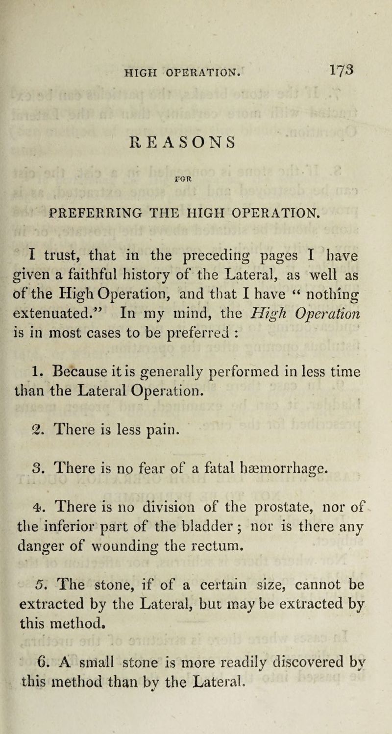 REASONS FOR PREFERRING THE HIGH OPERATION. I trust, that in the preceding pages I have given a faithful history of the Lateral, as well as of the High Operation, and that I have “ nothing extenuated/* In my mind, the High Operation is in most cases to be preferred : 1. Because it is generally performed in less time than the Lateral Operation. 2. There is less pain. 3. There is no fear of a fatal haemorrhage. 4. There is no division of the prostate, nor of the inferior part of the bladder ; nor is there any danger of wounding the rectum. 5. The stone, if of a certain size, cannot be extracted by the Lateral, but may be extracted by this method. 6. A small stone is more readily discovered by this method than by the Lateral.