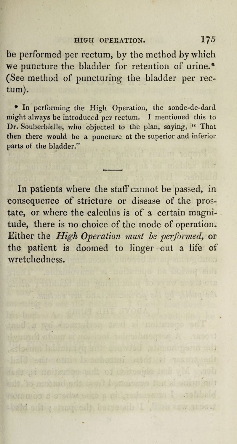 be performed per rectum, by the method by which we puncture the bladder for retention of urine.* (See method of puncturing the bladder per rec¬ tum). * In performing the High Operation, the sonde-de-dard might always be introduced per rectum, I mentioned this to Dr. Souberbielle, who objected to the plan, saying, “ That then there would be a puncture at the superior and inferior parts of the bladder/’ In patients where the staff cannot be passed, in consequence of stricture or disease of the pros¬ tate, or where the calculus is of a certain magni¬ tude, there is no choice of the mode of operation. Either the High Operation must he performed, or the patient is doomed to linger out a life of wretchedness.