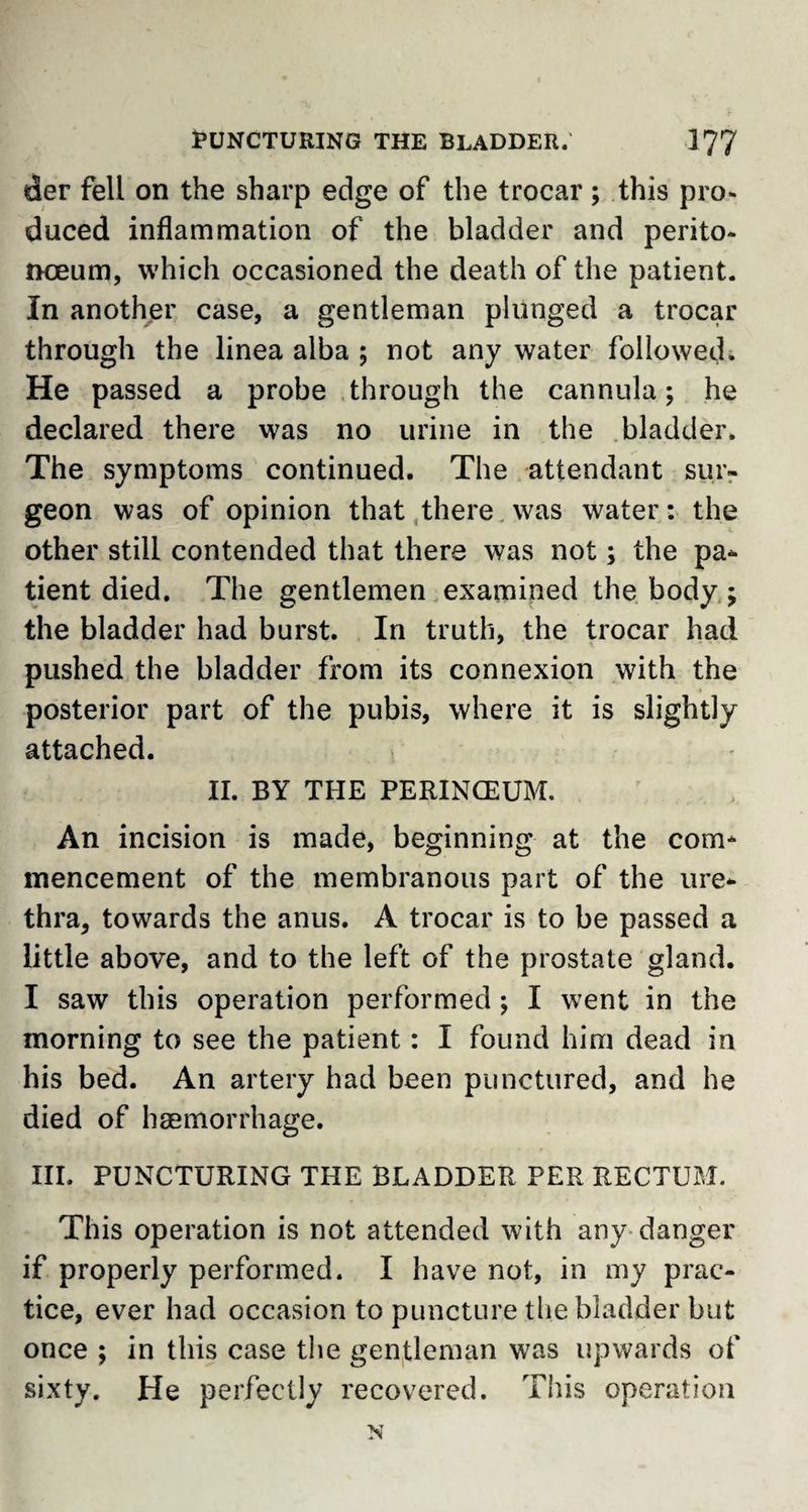 der fell on the sharp edge of the trocar; this pro¬ duced inflammation of the bladder and perito- noeum, which occasioned the death of the patient. In another case, a gentleman plunged a trocar through the linea alba ; not any water followed. He passed a probe through the cannula; he declared there was no urine in the bladder. The symptoms continued. The attendant sur¬ geon was of opinion that there was water: the other still contended that there was not; the pa* tient died. The gentlemen examined the body ; the bladder had burst. In truth, the trocar had pushed the bladder from its connexion with the posterior part of the pubis, where it is slightly attached. II. BY THE PERINCEUM. An incision is made, beginning at the com¬ mencement of the membranous part of the ure¬ thra, towards the anus. A trocar is to be passed a little above, and to the left of the prostate gland. I saw this operation performed ; I went in the morning to see the patient: I found him dead in his bed. An artery had been punctured, and he died of haemorrhage. III. PUNCTURING THE BLADDER PER RECTUM. This operation is not attended with any danger if properly performed. I have not, in my prac¬ tice, ever had occasion to puncture the bladder but once ; in this case the gentleman was upwards of sixty. He perfectly recovered. This operation
