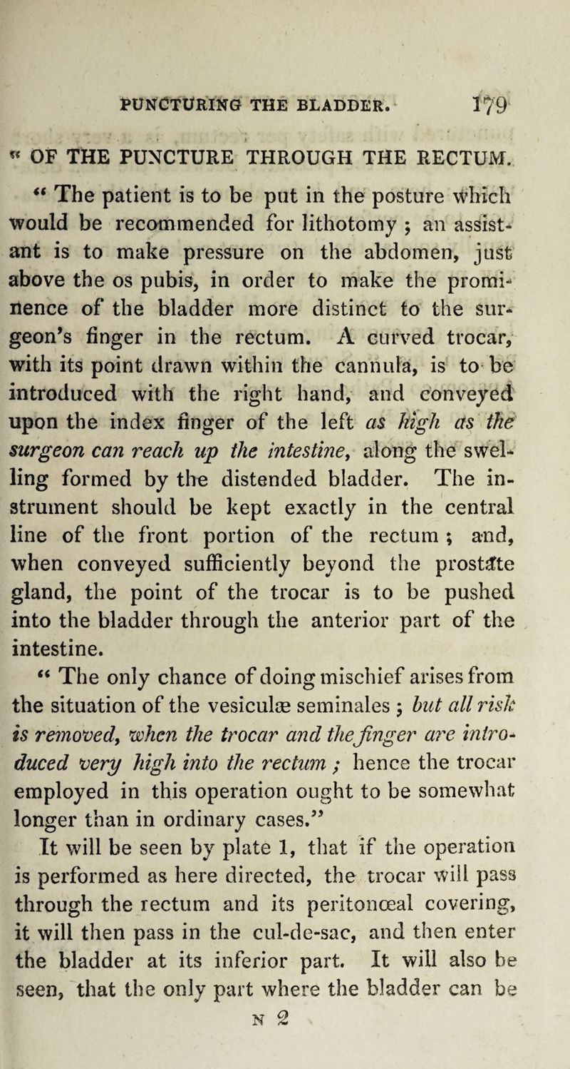 * OF THE PUNCTURE THROUGH THE RECTUM. “ The patient is to be put in the posture which would be recommended for lithotomy ; an assist¬ ant is to make pressure on the abdomen, just above the os pubis, in order to make the promb nence of the bladder more distinct to the sur¬ geon’s finger in the rectum. A curved trocar, with its point drawn within the cannula, is to be introduced with the right hand, and conveyed upon the index finger of the left as high as the surgeon can reach up the intestine, along the swel¬ ling formed by the distended bladder. The in¬ strument should be kept exactly in the central line of the front portion of the rectum ; and, when conveyed sufficiently beyond the prostate gland, the point of the trocar is to be pushed into the bladder through the anterior part of the intestine. “ The only chance of doing mischief arises from the situation of the vesiculm seminales ; but all risk is removed, when the trocar and thefinger are intro¬ duced very high into the rectum ; hence the trocar employed in this operation ought to be somewhat longer than in ordinary cases.” It will be seen by plate 1, that if the operation is performed as here directed, the trocar will pass through the rectum and its peritonceal covering, it will then pass in the cul-de-sac, and then enter the bladder at its inferior part. It will also be seen, that the only part where the bladder can be N 2