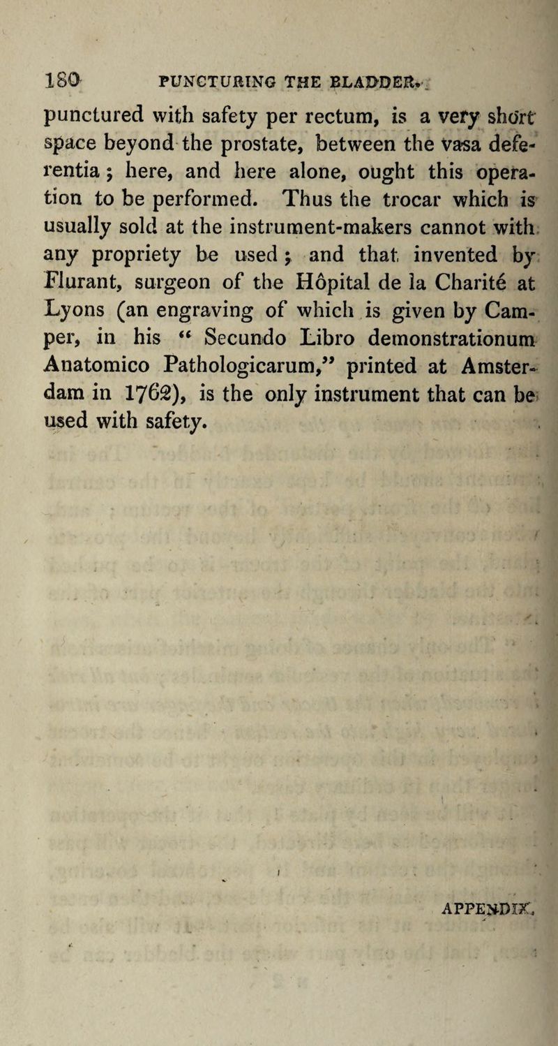 punctured with safety per rectum, is a very short space beyond the prostate, between the Vasa defe- rentia; here, and here alone, ought this opera¬ tion to be performed. Thus the trocar which is usually sold at the instrument-makers cannot with any propriety be used \ and that, invented by Flurant, surgeon of the Hopital de la Charite at Lyons (an engraving of which is given by Cam¬ per, in his “ Secundo Libro demonstrationum Anatomico Pathologicarum,” printed at Amster¬ dam in 17f>2)> is the only instrument that can be used with safety. 1 appendix.