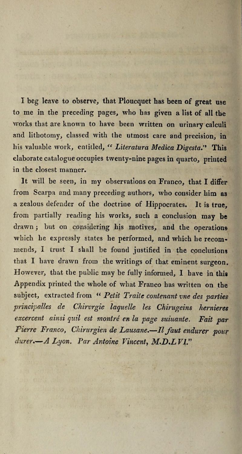I beg leave to observe, that Ploucquet has been of great use to me in the preceding pages, who has given a list of all the works that are known to have been written on urinary calculi and lithotomy, classed with the utmost care and precision, in his valuable work, entitled, Literatura Medica DigestaThis elaborate catalogue occupies twenty-nine pages in quarto, printed in the closest manner. It will be seen, in my observations on Franco, that I differ from Scarpa and many preceding authors, who consider him a3 a zealous defender of the doctrine of Hippocrates. It is true, from partially reading his works, such a conclusion may be drawn; but on considering his motives, and the operations which he expressly states he performed, and which he recom¬ mends, I trust I shall be found justified in the conclusions that I have drawn from the writings of that eminent surgeon. However, that the public may be fully informed, I have in this Appendix printed the whole of what Franco has written on the subject, extracted from “ Petit Traite contenant vne des parties principalles de Chirvrgie laquelle les Chirugeins hernieres excercent ainsi quit est montre en la page suiuante. Fait par Pierre Franco, Chirurgien de Lausane.—II faut endurer pour durer.—A Lyon. Par Antoine Vincent, M.D,L VIA