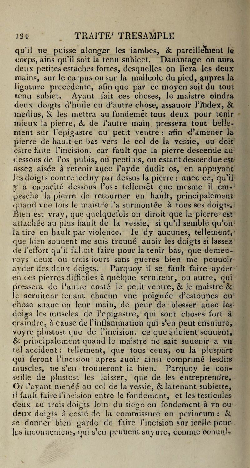 qu’il lie puisse alonger les iambes, & pareillement le corps, ains qu’il soit la tenu subiect. Dauantage on aura deux petites estaches fortes, desquelles on liera les deux mains, sur le carpus ousur la malleole du pied, aupres la ligature precedente, a fin que par ce moyen soit du tout tenu subiet. Avant fait ces choses, le maistre oindra deux doigts d’huile ou d’autre chose, assauoir Htidex, & medius, & les mettra an fondemet tous deux pour tenir mieux la pierre, & de l’autre main pressera tout belle- ment sur I’epigastre ou petit ventre : afin d’amener la pierre de hault en has vers le col de la vessie, ou doit estre faite l’incision. car fault que la pierre descende au dessous de l’os pubis, ou pectinis, ou e&tant descendue esc assez aisee a retenir auec l’ayde dudit os, en appuyaht les doigts contre iceluy par dessus la pierre : auec ce, qu’il y a capacite dessous l’os: teliemet que mesme il era*' pesche la pierre de retourner en hault, prineipalement quand vne fois le maistre l’a surmontee a tous ses doigts, Bien est vray, que quelquefois on diroit que la pierre est attachee au plus hault de la vessie, si qu’il semble qu’on la tire en hault par violence. Ie dy aucunes, tellement, cue bien souuent me suis trouue auoir les doigts si lassez de 1’etFort qu’il falioit. faire pour la tenir bas, que demeu- roys deux ou trois sours sans gueres bien me pouuoir ayderdesdeux doigts. Parquoy il se fault faire ayder ess ces pierres difficiles a quelque seruiteur, ou autre, qui pressera de l’auts*e coste le petit ventre, & le maistre Sc le seruiteur tenant chacun vne poignee d’estoupes ou dhose suaue en lcur main, de peur de blesser auee les doigs les muscles de I’epigastre, qui sont choses fort a craindre, a cause de i’inflammation qui s’en peut ensuiure, voyre plustost que dc l’ineision. ce que aduient souuent, & prineipalement quand le maistre ne sait suuenir a vn tel accident: tellement, que tous ceux, ou la pi us part qui feront I’incision apres auoir ainsi comprime lesdits muscles, ne s’en trouueront ia bien. Parquoy ie con- seille de plustost les laisser, que de les entreprendre. Or 1’ayant mened au col de la vessie, &Iatenant subiette, il fault faire 1’incision entre !e fondement, et les testicules deux au trois doigts loin du siege ou fondement a vn ou deux doigts a coste de la commissure ou perineum : & se donner bien garde de faire l’incision sur icelle pour- ji:s inconuenions, qui s’en peuuent suyure, comme conuuU