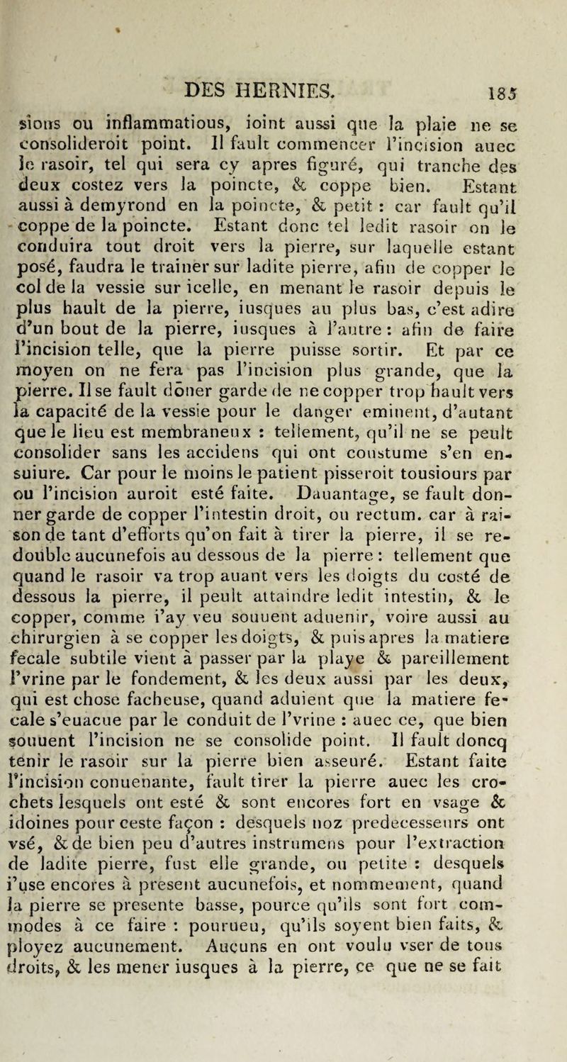 sioits ou inflammatious, ioint aussi que la plaie ne se consolideroit point. II fault commencer l’incision aucc ie rasoir, tel qui sera cy apres figure, qui tranche des deux costez vers la poincte, & coppe bien. Estant aussi a demyrond en la poincte, & petit : car fault qu’il coppe de la poincte. Estant done tel ledit rasoir on le conduira tout droit vers la pierre, sur laquelle estant posd, faudra le trainer sur ladite pierre, afin de copper le col de la vessie sur icelle, en menant le rasoir depuis le plus hault de la pierre, iusques an plus bas, e’est adire d’un bout de la pierre, iusques a l’autre : afin de faire I’incision telle, que la pierre puisse sortir. Et par ce moyen on ne fera pas l’ineision plus grande, que la pierre. Use fault doner garde de ne copper trop hault vers la capacity de la vessie pour le danger eminent, d’autant quele lieu est membraneux : teliement, qu’il ne se peult consolider sans les accidens qui ont constume s’en en- suiure. Car pour le moinsle patient pisseroit tousiours par ou l’incision auroit este faite. Dauantatre, se fault don- ner garde de copper l’intestin droit, ou rectum, car a rai¬ son de tant d’efforts qu’on fait a tirer la pierre, il se re¬ double aucunefois au dessous de la pierre: teliement que quand le rasoir va trop auant vers les doigts du coste de dessous la pierre, il peult attaindre ledit intestin, & le copper, com me i’ay veu souuent aduenir, voire aussi au chirurgien a se copper les doigts, & puis apres la matiere fecale subtile vient a passer par la playe & pareillement i’vrine par le fondement, & les deux aussi par les deux, qui est chose facheuse, quand aduient que la matiere fe¬ cale s’euacue par le conduit de 1’vrine : auec ce, que bien souuent l’incision ne se consolide point. Il fault doncq tenir le rasoir sur la pierre bien asseure. Estant faite l’incision conuenante, fault tirer la pierre auec les cro¬ chets lesquels ont este & sont encores fort en vsage & idoines pourceste fa£on : desquels noz predecesseurs ont vse, & de bien peu d’autres instrumens pour l’extraction de ladite pierre, fust el le grande, ou petite : desquels i’use encores a present aucunefois, et nommement, quand la pierre se presente basse, pouree qu’ils sont fort com¬ modes a ce faire : pourueu, qu’ils soyent bien faits, & ploycz aucunement. Aucuns en ont voulu vser de tons droits, & les mener iusques a la pierre, ce que ne se fait