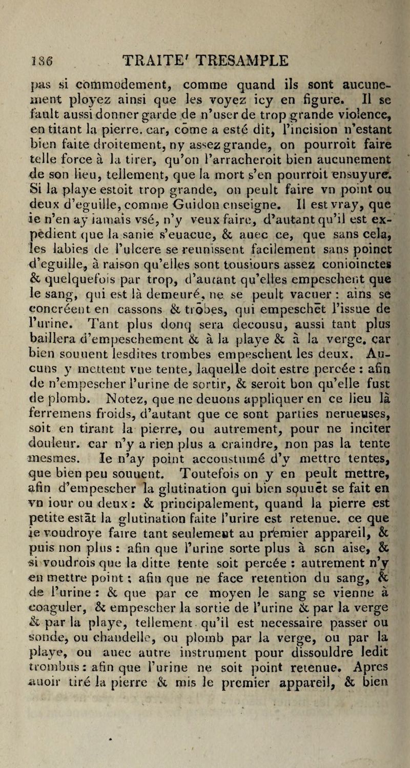 }jas si commodement, comme quand ils sont aucune- aient ployez ainsi que les voyez icy en figure. II se fault aussi donner garde de n’userde trop grande violence, cntitant la pierre. car, come a este dit, l’incision iTestant bien faite droitement, ny as^ez grande, on pourroit faire telle force a la tirer, qu’on 1’arracheroit bien aucunement de son lieu, tellement, que la mort s’en pourroit ensuyure; Si la playe estoit trop grande, on peult faire vn point ou deux d’eguille, comme Guidon enseigne. 11 est vray, que ie n’en ay iamais vse, n’y veux faire, d’autant qu’il est ex¬ pedient (jue la sanie s’euacue, &amp; auec ce, que sans cela, les labies de Tulcere se reunissent facilement sans poinct d’eguille, a raison qu’eiles sont tousiours assez conioinctes &amp; quelquefois par trop, d’autant qu’elles empeschent que le sang, qui est la demeure, ne se peult vacuer : ains se eoncreent en cassons &amp; trobes, qui empeschet Tissue de Turine. Tant plus donq sera decousu, aussi tant plus baillera d’empeschement &amp; a la playe &amp; a la verge, car bien souuent Jesdites trombes empeschent les deux. Au- cuns y mettent vne tente, laquelle doit estre perc£e : afin de n’empescher Turine de sortir, &amp; seroit bon qu’elle fust de plomb. Notez, que ne deuons appliquer en ce lieu la ferremens froids, d’autant que ce sont parties nerueuses, soit en tirant la pierre, ou autrement, pour ne inciter douleur. car n’y a rien plus a craindre, non pas la tente mesmes. Ie n’ay point accoustume d’y mettre tentes, que bien peu souuent. Toutefois on y en peult mettre, afin d’empescher la glutination qui bien squuet se fait en vn iour ou deux: &amp; principalement, quand la pierre est petite estat la glutination faite 1’urire est retenue. ce que ie voudroye faire tant seulemeiat au premier appareil, &amp; puis non plus : afin que Turine sorte plus a son aise, &amp; si voudroisquo la ditte tente soit percee : autrement n’y en mettre point; afin que ne face retention du sang, &amp; de Turine : &amp;. que par ce moyen le sang se vienne a eoaguler, &amp; empescher la sortie de Turine &amp; par la verge &amp; par la playe, tellement qu’il est necessaire passer ou sonde, ou chandeile, ou plomb par la verge, ou par la playe, ou auec autre instrument pour dissouldre ledit trombus: afin que Turine ne soit point retenue. Aprcs iiuoir tire la pierre &amp; mis le premier appareil, &amp; bien