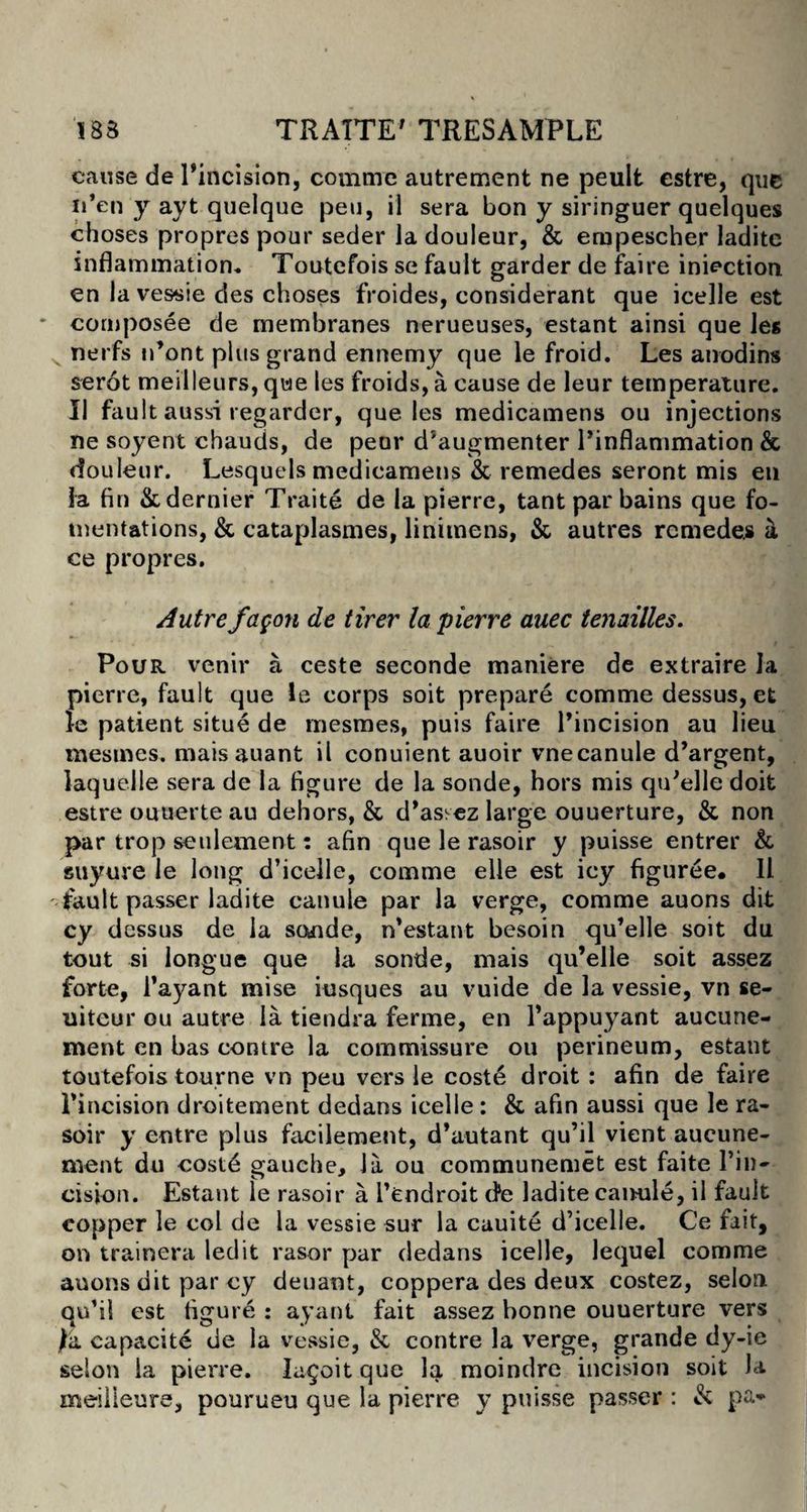 cause de Pincision, comrnc autrement ne peult estre, que u’en y ayt quelque peu, il sera bon y siringuer quelques choses propres pour seder la douleur, & empescher ladite inflammation* Toutefois se fault garder de faire inaction en la vessie des choses froides, considerant que icelle est cornposee de membranes nerueuses, estant ainsi que les nerfs n’ont plus grand ennemy que le froid. Les anodins serot meilleurs, que les froids, a cause de leur temperature. II fault aussi regarder, que les medicamens ou injections ne soyent chauds, de peur d'augmenter Pinflammation & douleur. Lesquels medicamens & remedes seront mis en la fin & dernier Traite de la pierre, tant par bains que fo¬ mentations, & cataplasmes, linimens, & autres remedes k ce propres. Autre /agon de tirer la pierre auec tenailles. Pour venir a ceste seconde maniere de extraire la pierre, fault que le corps soit prepare comme dessus, et le patient situe de mesmes, puis faire Pincision au lieu mesmes. mais auant il conuient auoir vnecanule d’argent, laquelle sera de la figure de la sonde, hors mis qtPelle doit estre ouuerte au dehors, &, d’asvez large ouuerture, & non par trop settlement: afin que le rasoir y puisse entrer & suyure le long d’icelle, comme elle est icy figuree. 11 fault passer ladite canule par la verge, comme auons dit cy dessus de la sonde, m’estant besoin qu’elle soit du tout si longue que la sonde, mais qu’elle soit assez forte, Payant mise iusques au vuide de la vessie, vn se- uiteur ou autre la tiendra ferme, en Pappuyant aucune- ment en bas contre la commissure ou perineum, estant toutefois tourne vn peu vers le coste droit : afin de faire Pincision droitement dedans icelle : & afin aussi que le ra¬ soir y entre plus facilement, d’autant qu’il vient aucune- rnent du coste gauche, la ou communemet est faite Pin¬ cision. Estant le rasoir a Pendroit de ladite camile, il fault copper le col de la vessie sur la cuuite d’icelle. Ce fait, on trainera led it rasor par dedans icelle, lequel comme auons dit par ey deuant, coppera des deux costez, selon. qu’il est figure : ayant fait assez bonne ouuerture vers fa capacite de la vessie, & contre la verge, grande dy-ie selon la pierre. Iagoit que la moindre incision soit Ja meilleure, pourueu que la pierre y puisse passer : & pa*