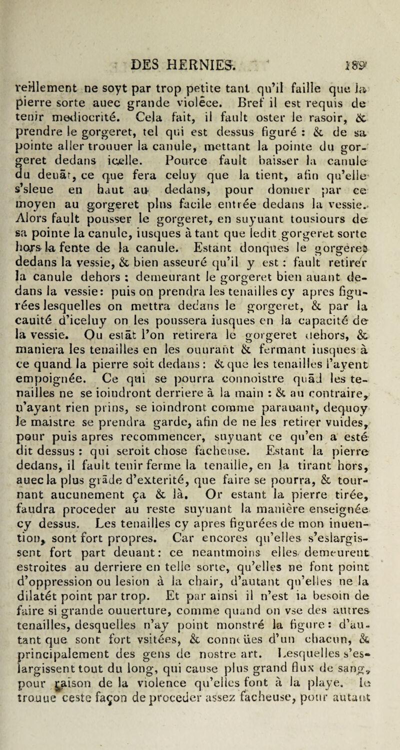 : DES HERNIES. < t99f reHlement ne soyt par trop petite tant qu’il faille que pierre sorte auec grande violece. Bref il est requis de tenir niediocrite. Cela fait, il fault oster le rasoir, & prendre le gorgeret, tel qui est dessus figure : & de sa pointe aller trouuer la canule, mettant la pointe du gor¬ geret dedans ic,elle. Pource fault baisser la canule du denar, ce que fera celuy que la tient, afin qu’eile s’sleue en haut au< dedans, pour donner par ce rnoyen au gorgeret pins facile entree dedans la vessie. Alors fault pousser le gorgeret, en suyuant tousiours de sa pointe la canule, iusques a tant que ledit gorgeret sorte hors-lafente de la canule. Estant donqnes le gorge reft dedans la vessie, & bien asseure qu’il y est : fault retirer la canule dehors ; derneurant le gorgeret bien auant de¬ dans la vessie: puis on prendra les tenailles cy apres figu- rees lesquelles on mettra dedans le gorgeret, & par la cauitd d’iceluy on les poussera iusques en la capacity de la vessie. Qu est at Pon retirera le gorgeret dehors, & maniera les tenailles en les ouurant & fermant iusques a ce quand la pierre soit dedans: &que les tenailles l’ayent empoignee. Ce qui se pourra connoistre quad les te¬ nailles ne se ioindront derriere a la main : & au contraire, n’ayant rien prins, se ioindront corame parauant, dequoy le maistre se prendra garde, afin de ne les retirer vuides, pour puis apres recommencer, suyuant ce qu’en a este dit dessus : qui seroit chose facheuse. Estant la pierre dedans, il fault tenir ferme la tenaille, en la tirant hors, auec la plus grade d’exteritd, que faire se pourra, & tour- nant aucunement 9a & la. Or estant la pierre tiree, faudra proceder au reste suyuant la maniere enseignde cy dessus. Les tenailles cy apres figurees de mon inuen- tion, sont fort propres. Car encores qu’elles s’eslargis- sent fort part deuant: ce neantmoins elles. demeurent estroites au derriere en telle sorte, qu’elles ne font point d’oppression ou lesion a la chair, d’autant qn’elles ne la dilatet point par trop. Et par ainsi il n’est ia besoin de faire si grande ouuerture, comme quand on vse des aiures tenailles, desquelles n’ay point monstre la figure: d’au¬ tant que sont fort vsitees, & count lies d’un chacun, & principalement des gens de nostre art. Lesquelles s’es- largissent tout du long, qui cause plus grand flux de sang,, pour £aison de la violence qu’elies font a la playe, le trouue ceste fa^on de proceder assez facheuse, pour autaut