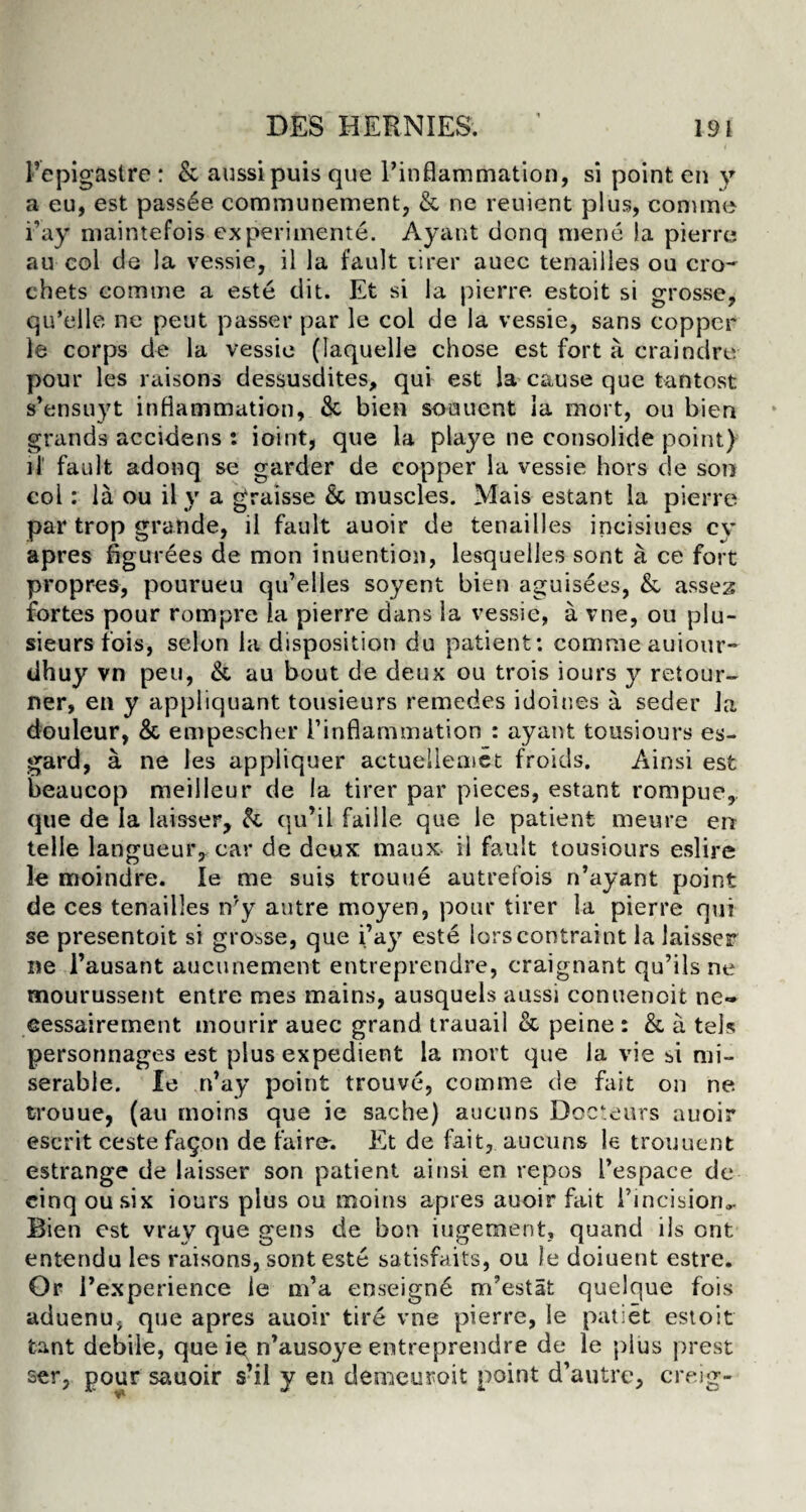 1’epigastre : & aussipuis que l’inflammation, si point en y a eu, est passde communement, & ne reuient plus, coniine i’ay niaintefois experiments. Ayant donq mene !a pierre au col de la vessie, il la fault tirer auec tenaiiles ou cro¬ chets comtne a este dit. Et si la pierre estoit si grosse, qu’elle ne peut passer par le col de la vessie, sans copper le corps de la vessie (Iaquelle chose est fort a craindre pour les raisons dessusdites, qui est la cause que tan tost s’ensuyt inflammation, & bien soouent ia mort, ou bien grands accidens : ioint, que la playe ne consolide point) it' fault adonq se garder de copper la vessie hors de son col: la ou il y a graisse & muscles. Mais estant la pierre par trop grande, il fault auoir de tenaiiles incisiues cy apres figurees de mon inuention, lesquelles sont a ce fort propres, pourueu qu’elles soyent bien aguisees, & assez fortes pour rompre la pierre dans la vessie, a vne, ou plu- sieurs fois, selon la disposition du patient: commeauiour- dhuy vn peu, &, au bout de deux ou trois iours y retour- ner, en y appliquant tousieurs remedes idoines a seder Ja douleur, & empescher [’inflammation : ayant tousiours es- gard, a ne les appliquer actuellemet froids. Ainsi esfc beaucop meilleur de la tirer par pieces, estant rompue, que de Ia laisser, & qu’il faille que le patient meure en telle langueur, car de deux maux il fault tousiours eslire le moindre. Ie me suis trouue autrefois n’ayant point de ces tenaiiles n’y autre moyen, pour tirer la pierre qui se presentoit si grosse, que i’ay este lorscontraint la laisser ne 1’ausant aucunement entreprendre, craignant qu’ils ne mourussent entre mes mains, ausquels aussi conuenoit ne- cessairement mourir auec grand trauail & peine : & a tels personnages est plus expedient la mort que la vie si mi¬ serable. Ie n’ay point trouve, comme de fait on ne trouue, (au moins que ie sache) aucuns Docteurs auoir escrit ceste fagon de faire-. Et de fait, aucuns le trouuent estrange de laisser son patient ainsi en repos 1’espace de cinq ousix iours plus ou moins apres auoir fait ihncisioru. Bien est vrav que gens de bon iugement, quand ils ont entendu les raisons, sont este satisfaits, ou )e doiuent estre. Or rexperience le m’a enseigne m’estat quelque fois aduenu, que apres auoir tire vne pierre, Ie pallet estoit fcant debile, que ie n’ausoye entreprendre de le plus prest ser, pour sauoir s’il y en demeuroit point d’autre, creig-