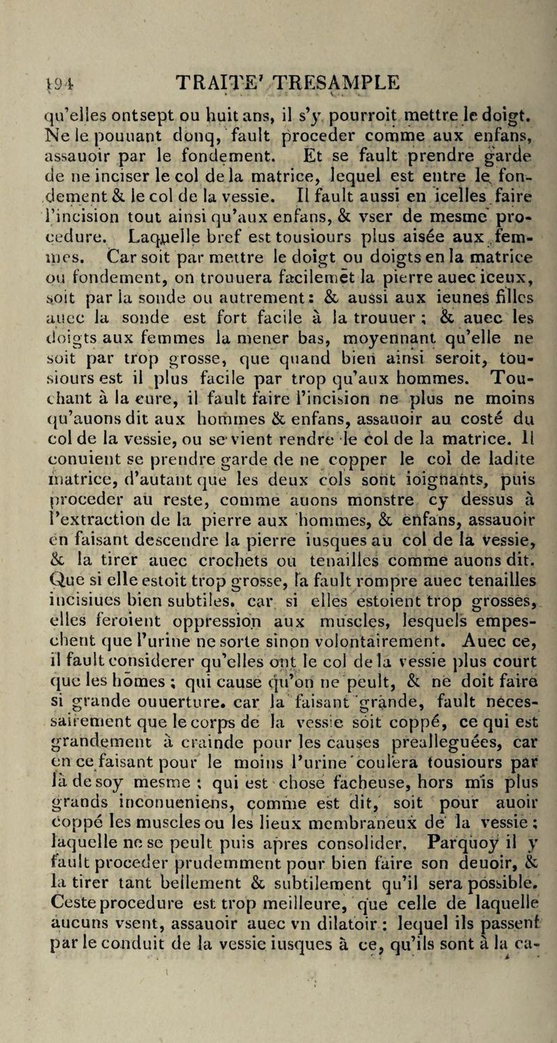 qu’elies ontsept ou huitans, il s’y pourroit mettre ledoigt. Ne le pouuant donq, fault proceder comme aux enfans, assauoir par le fondement. Et se fault prendre garde de ne inciser le col dela matrice, lequel est entre le. fon¬ dement & le col de la vessie. II fault aussi en icelles faire Fincision tout ainsi qu’aux enfans, & vser de mesme pro* cedure. Laquelle bref esttousiours plus aisee aux fem¬ mes. Car soit par mettre le doigt ou doigtsenla matrice ou fondement, on trouuera facilemet la pierre auec iceux, soit par la sonde ou autrement: & aussi aux ieunes fillcs auec la sonde est fort facile a la trouuer ; & auec les doigts aux femmes la mener bas, moyennant qu’elle ne soit par trop grosse, que quand bien ainsi seroit, tou- siours est il plus facile par trop qu’aux hommes. Tou- chant a la cure, il fault faire l’incision ne plus ne moins qu’auonsdit aux homines & enfans, assauoir au coste du col de la vessie, ou se vient rendre le Col de la matrice. 11 conuient se prendre garde de ne copper le coi de ladite inatrice, d’autant que les deux cols sont ioignants, puis proceder au reste, comme auons monstre cy dessus a Fextraction de la pierre aux hommes, & enfans, assauoir en faisant desceudre la pierre iusquesau col de la vessie, & la tirer auec crochets ou tenailles comme auons dit. Que si elle estoit trop grosse, la fault rompre auec tenailles incisiues bien subtiles, car si elles estoient trop grosses, el les feroient oppression aux muscles, lesquels empes- chent que l’uritie nesorte sinon volontairement. Auec ce, il faultconsiderer qu’elles out le col dela vessie plus court que les homes ; qui cause qu’on ne peult, &; ne doit faire si grande ouuerture. car la faisant grande, fault neces- saii ement que le corps de la vessie soit coppe, ce qui est grandement a crainde pour les causes prealleguees, car en ce faisant pour le moins Furine coulera tousiours par lade soy mesme; qui est chose facheuse, hors mis plus grands inconueniens, comme est dit, soit pour auoir coppe les muscles ou les lieux membraneux de la vessie; laquclle ne se peult puis apres consolider, Parquoy il y fault proceder prudernment pour bien faire son deuoir, & la tirer taut beilement & subtilement qu’il sera possible. Ceste procedure est trop meilleure, que celle de laquelle aucuns vsent, assauoir auec vn dilatoir : lequel ils passenf par le conduit de la vessie iusques a ce, qu’ils sont a la ca-