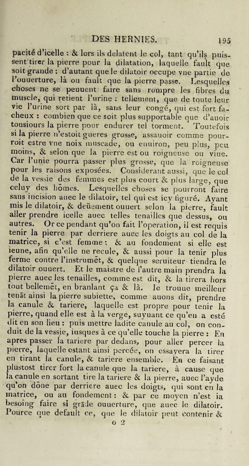 pacit^ d’icelle : & lors ils delatent le col, tant qu’il$ puis- sent tirer la pierre pour la dilatation, laqueile fault que soit grande ; d’autant que le dilatoir occupe vne partie de Pouuerture, la ou fault que la pierre passe. Lesquelles cboses ne se peuuent faire sans rompre les fibres du muscle, qui retient Purine : tellement, que de toute leur vie Purine sort par la, sans leur conge, qui est fort fa- cheux : combien que ce soit plus supportable que d’auoir tousiours la pierre pour endurer tel torment. * Toutefois si la pierre n’estoit gueres grosse, assauoir comma pour- roit estre vne noix muscade, ou enuiron, peu plus, pcu moins, & selon que la pierre est ou roigncuse ou viue. Car Punie pourra passer plus grosse, que la roigneuse pour les raisons exposees. Considerant aussi, que le co! de la vessie des femmes est plus court & plus large, que celuy des homes. Lesquelles cboses se pourront faire sans incision auec le dilatoir, tel qui est icy figure. Avant mis le dilatoir, & deuement ouuert selon la pierre, fault aller prendre icelle auec telles tenailles que dessus, ou autres. Or ce pendant qu’on fait Poperation, il est requis tenir la pierre par derriere auec les doigis au col de la matrice, si c’est femme; & au fondement si elle est ieune, afin qu’elle ne recule, &. aussi pour la tenir plus ferme contre Pinstrumet, & quelque seruiteur tiendra le dilatoir ouuert. Et le maistre de Pautre maiu prendra la pierre auec les tenailles, comme est dit, & la tirera bors tout belle met, en branlant 9a & la. le trouue meilleur tenatainsi la pierre subiette, comme auons dit, prendre la, canule & tariere, laqueile est propre pour tenir la pierre, quand elie est a la verge, suyuant ce qu’en a este dit en son lieu : puis mettre ladite canule au col, on con¬ duit de la vessie, iusques a ce qu’elle touche la pierre : En apres passer la tariere par dedans, pour alier percer la pierre, laqueile estant ainsi pcrcde, on cssayera la tirer en tirant la canule, & tariere ensemble. Em ce faisant plustost tirer fort la canule que la tariere, a cause que la canule en sortant tire la tariere & la pierre, auec Payde qu’on done par derriere auec les doigts, qui sont en la matrice, ou au fondement: & par ce rnoyen n’est ia besoing faire si grade ouuerture, que auec le dilatoir. Pource que default ce, que le dilatoir pent eontenir &