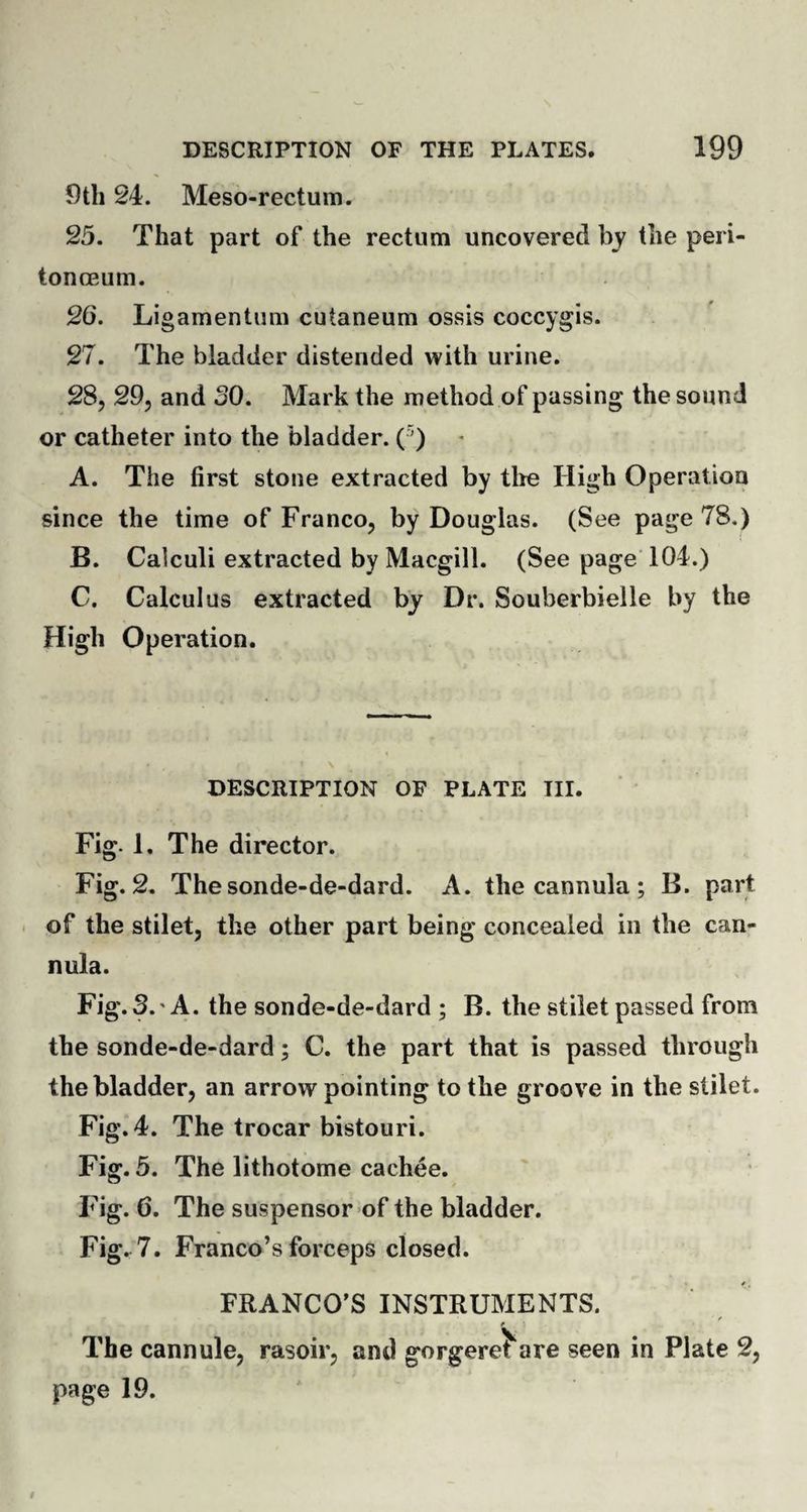 9th 24. Meso-rectum. 25. That part of the rectum uncovered by the peri- tonceum. 26. Ligamentum cutaneum ossis coccygis. 27. The bladder distended with urine. 28. 29, and SO. Mark the method of passing the sound or catheter into the bladder. ( ’) A. The first stone extracted by the High Operation since the time of Franco, by Douglas. (See page 78.) B. Calculi extracted by Macgill. (See page 104.) C. Calculus extracted by Dr. Souberbielle by the High Operation. DESCRIPTION OF PLATE III. Fig- 1, The director. Fig. 2. Thesonde-de-dard. A. the cannula ; B. part of the stilet, the other part being concealed in the can¬ nula. Fig. 3.' A. the sonde-de-dard ; B. the stilet passed from the sonde-de-dard; C. the part that is passed through the bladder, an arrow pointing to the groove in the stilet. Fig. 4. The trocar bistouri. Fig. 5. The lithotome cachee. Fig. 6. The suspensor of the bladder. Fig. 7. Franco’s forceps closed. FRANCO’S INSTRUMENTS. t i The cannule, rasoir, and gorgeret are seen in Plate 2, page 19.