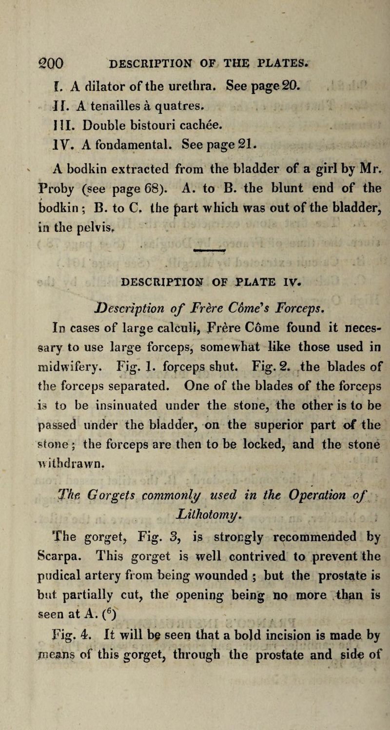 f. A dilator of the urethra. See page 20. If. A tenailles a quatres. III. Double bistouri cachee. IV. A fondamental. See page 21. A bodkin extracted from the bladder of a girl by Mr. Proby (see page 68). A. to B. the blunt end of the bodkin ; B. to C. the part which was out of the bladder, in the pelvis. DESCRIPTION OF PLATE IV. jDescription of Frere Come's Forceps, In cases of large calculi, Frere Come found it neces¬ sary to use large forceps, somewhat like those used in midwifery. Fig. 1. forceps shut. Fig. 2. the blades of the forceps separated. One of the blades of the forceps is to be insinuated under the stone, the other is to be passed under the bladder, on the superior part of the stone ; the forceps are then to be locked, and the stone withdrawn. The Gorgets commonly used in the Operation of Lithotomy, The gorget, Fig. 3, is strongly recommended by Scarpa. This gorget is well contrived to prevent the pudical artery from being wounded ; but the prostate is but partially cut, the opening being no more than is seen at A. (6) Fig. 4. It will be seen that a bold incision is made by means of this gorget, through the prostate and side of
