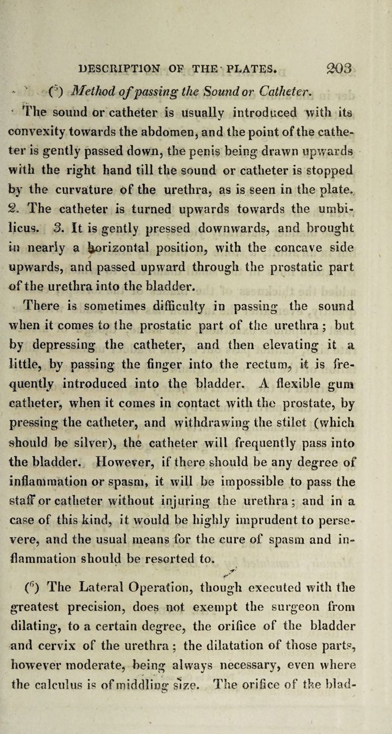 ' '' ( ) Method of passing the Sound or Catheter. ■ The sound or catheter is usually introduced with its convexity towards the abdomen, and the point of the cathe¬ ter is gently passed down, the penis being drawn upwards with the right hand till the sound or catheter is stopped by the curvature of the urethra, as is seen in the plate. 2. The catheter is turned upwards towards the umbi¬ licus. 3. It is gently pressed downwards, and brought in nearly a horizontal position, with the concave side upwards, and passed upward through the prostatic part of the urethra into the bladder. There is sometimes difficulty in passing the sound when it comes to the prostatic part of the urethra; but by depressing the catheter, and then elevating it a little, by passing the finger into the rectum, it is fre¬ quently introduced into the bladder. A flexible gum catheter, when it comes in contact with the prostate, by pressing the catheter, and withdrawing the stilet (which should be silver), the catheter will frequently pass into the bladder. However, if there should be any degree of inflammation or spasm, it will be impossible to pass the staff or catheter without injuring the urethra; and in a case of this kind, it would be highly imprudent to perse¬ vere, and the usual means for the cure of spasm and in¬ flammation should be resorted to. sr' (’) The Lateral Operation, though executed with the greatest precision, does not exempt the surgeon from dilating, to a certain degree, the orifice of the bladder and cervix of the urethra ; the dilatation of those parts, however moderate, being always necessary, even where the calculus is of middling size. The orifice of the blad-