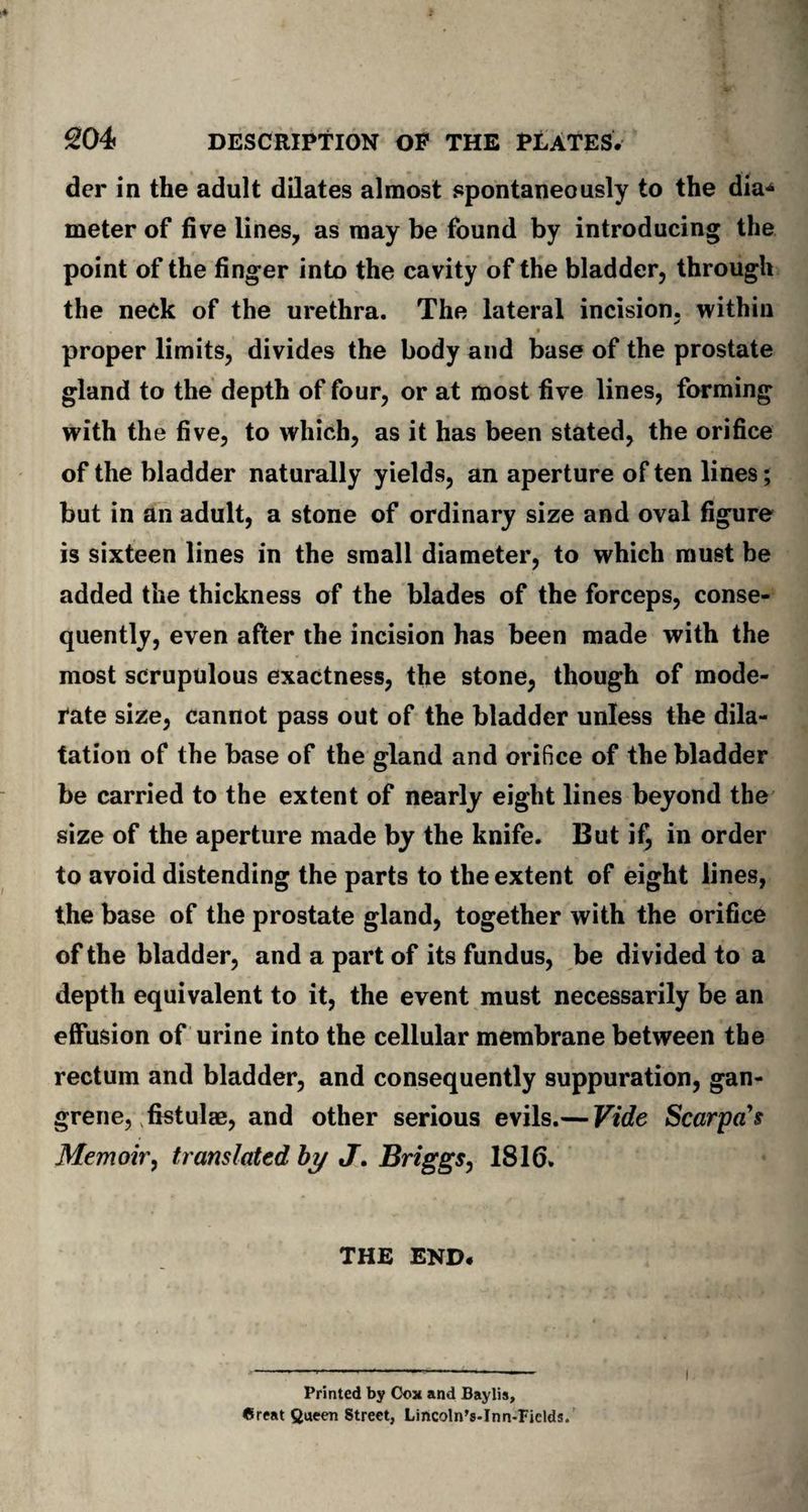 der in the adult dilates almost spontaneously to the dia* meter of five lines, as may be found by introducing the point of the finger into the cavity of the bladder, through the neck of the urethra. The lateral incision, within proper limits, divides the body and base of the prostate gland to the depth of four, or at most five lines, forming with the five, to which, as it has been stated, the orifice of the bladder naturally yields, an aperture of ten lines; but in an adult, a stone of ordinary size and oval figure is sixteen lines in the small diameter, to which must be added the thickness of the blades of the forceps, conse¬ quently, even after the incision has been made with the most scrupulous exactness, the stone, though of mode¬ rate size, cannot pass out of the bladder unless the dila¬ tation of the base of the gland and orifice of the bladder be carried to the extent of nearly eight lines beyond the size of the aperture made by the knife. But if, in order to avoid distending the parts to the extent of eight lines, the base of the prostate gland, together with the orifice of the bladder, and a part of its fundus, be divided to a depth equivalent to it, the event must necessarily be an effusion of urine into the cellular membrane between the rectum and bladder, and consequently suppuration, gan¬ grene, fistulae, and other serious evils.— Vide Scarpa's Memoir, translated by J. Briggs, 1816. THE END. Printed by Cox and Baylis, Great Queen Street, Lincoln’s-Inn-Pields. I
