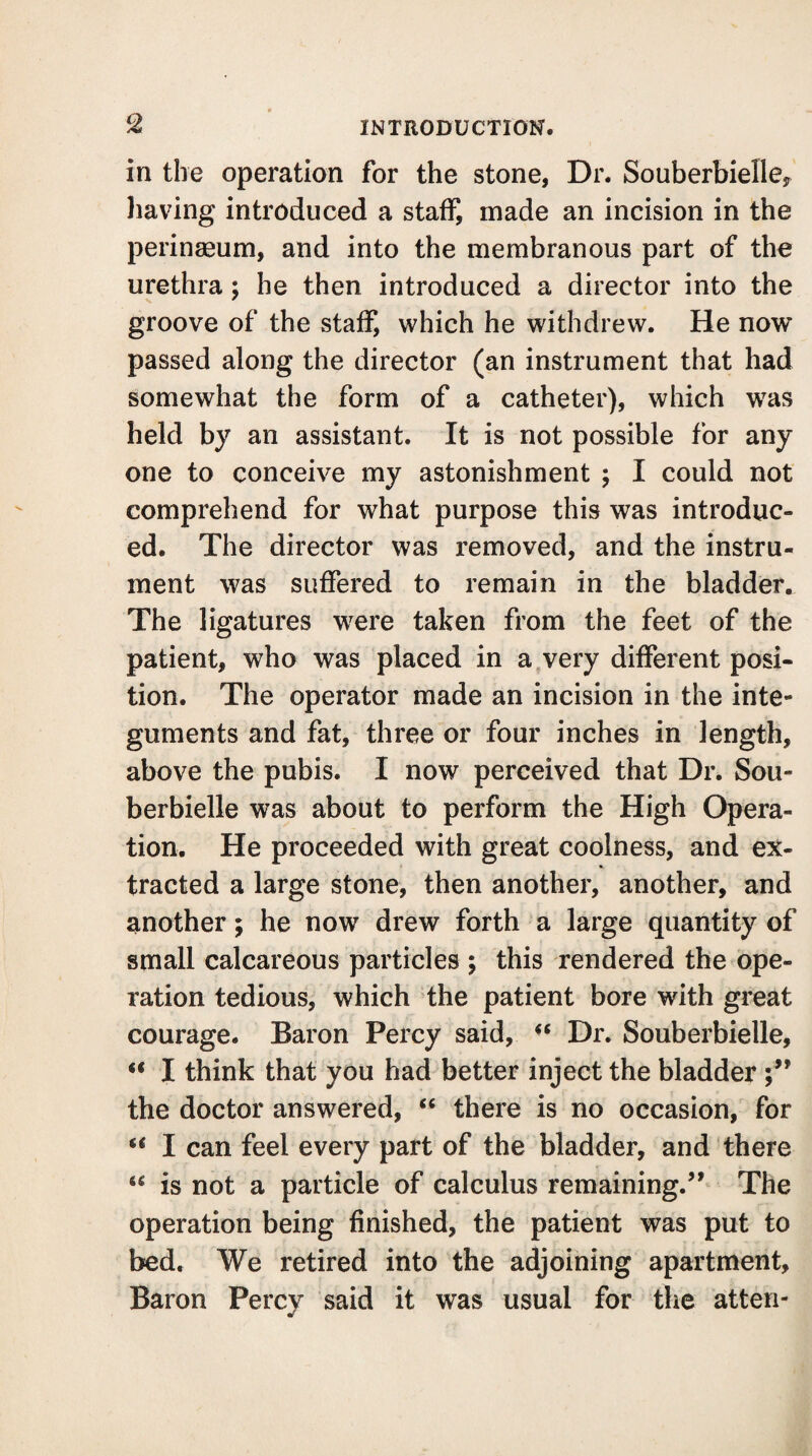 in the operation for the stone, Dr. Souberbielle, having introduced a staff, made an incision in the perinseum, and into the membranous part of the urethra; he then introduced a director into the groove of the staff, which he withdrew. He now passed along the director (an instrument that had somewhat the form of a catheter), which was held by an assistant. It is not possible for any one to conceive my astonishment ; I could not comprehend for what purpose this was introduc¬ ed. The director was removed, and the instru¬ ment was suffered to remain in the bladder. The ligatures were taken from the feet of the patient, who was placed in a very different posi¬ tion. The operator made an incision in the inte¬ guments and fat, three or four inches in length, above the pubis. I now perceived that Dr. Sou- berbielle was about to perform the High Opera¬ tion. He proceeded with great coolness, and ex¬ tracted a large stone, then another, another, and another; he now drew forth a large quantity of small calcareous particles ; this rendered the ope¬ ration tedious, which the patient bore with great courage. Baron Percy said, “ Dr. Souberbielle, “ I think that you had better inject the bladder the doctor answered, “ there is no occasion, for “ I can feel every part of the bladder, and there “ is not a particle of calculus remaining.’1 The operation being finished, the patient was put to bed. We retired into the adjoining apartment, Baron Percy said it was usual for the atten-