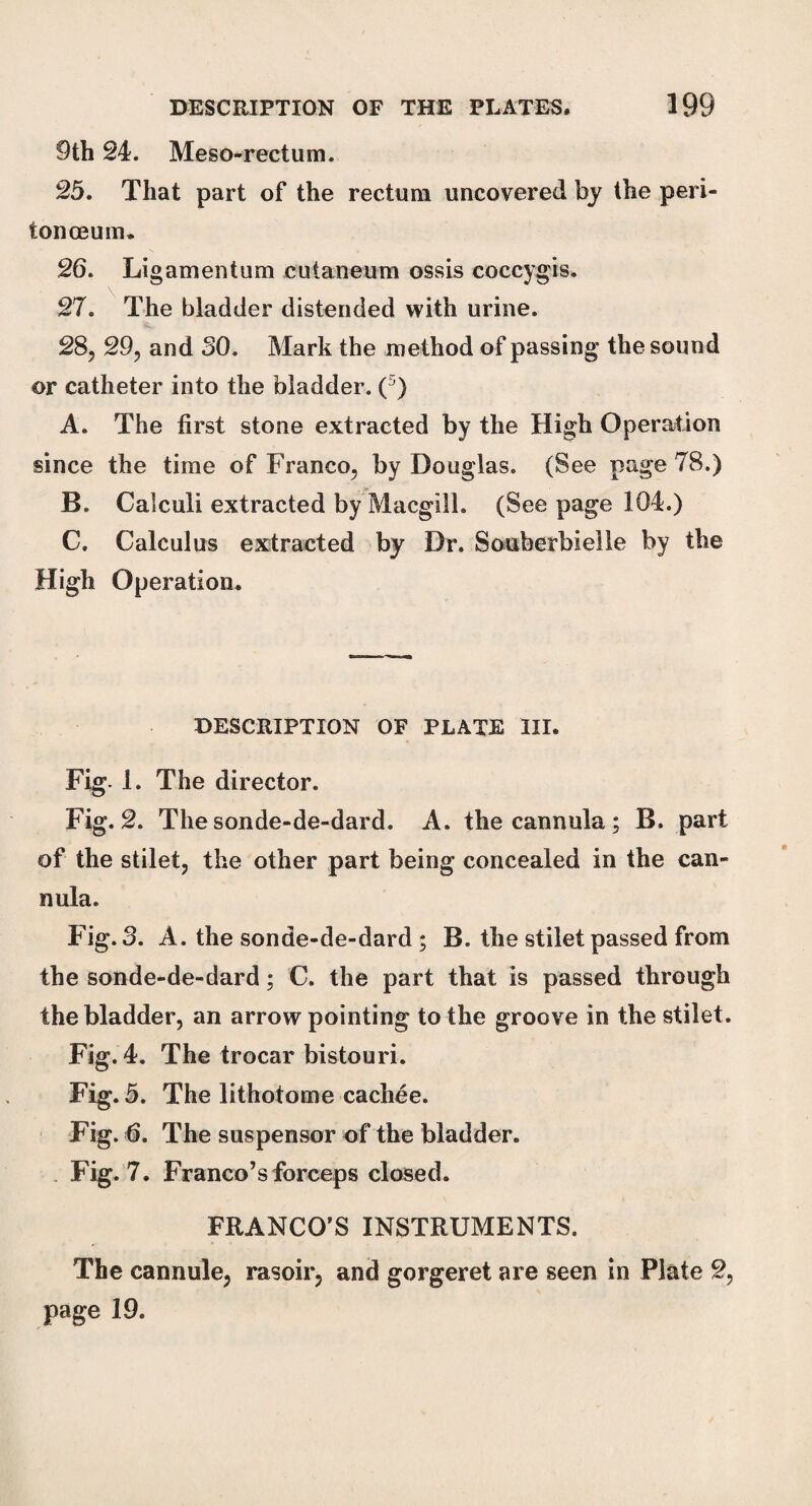 9th 24. Mesorectum. 25. That part of the rectum uncovered by the peri- ton ceum. 26. Ligamentum cuianeum ossis coccygis. 27. The bladder distended with urine. 28. 29, and 30. Mark the method of passing* the sound or catheter into the bladder. ( ) A. The first stone extracted by the High Operation since the time of Franco, by Douglas. (See page 78.) B. Calculi extracted by Macgill. (See page 104.) C. Calculus extracted by Dr. Souberbielle by the High Operation. DESCRIPTION OF PLATE III. Fig- 1. The director. Fig. 2. Thesonde-de-dard. A. the cannula; B. part of the stilet, the other part being concealed in the can¬ nula. Fig. 3. A. the sonde-de-dard ; B. the stilet passed from the sonde-de-dard; C. the part that is passed through the bladder, an arrow pointing to the groove in the stilet. Fig. 4. The trocar bistouri. Fig. 5. The lithotome cachee. Fig. 6. The suspensor of the bladder. Fig. 7. Franco’s forceps closed. FRANCO’S INSTRUMENTS. The cannule, rasoir, and gorgeret are seen in Plate 2, page 19.