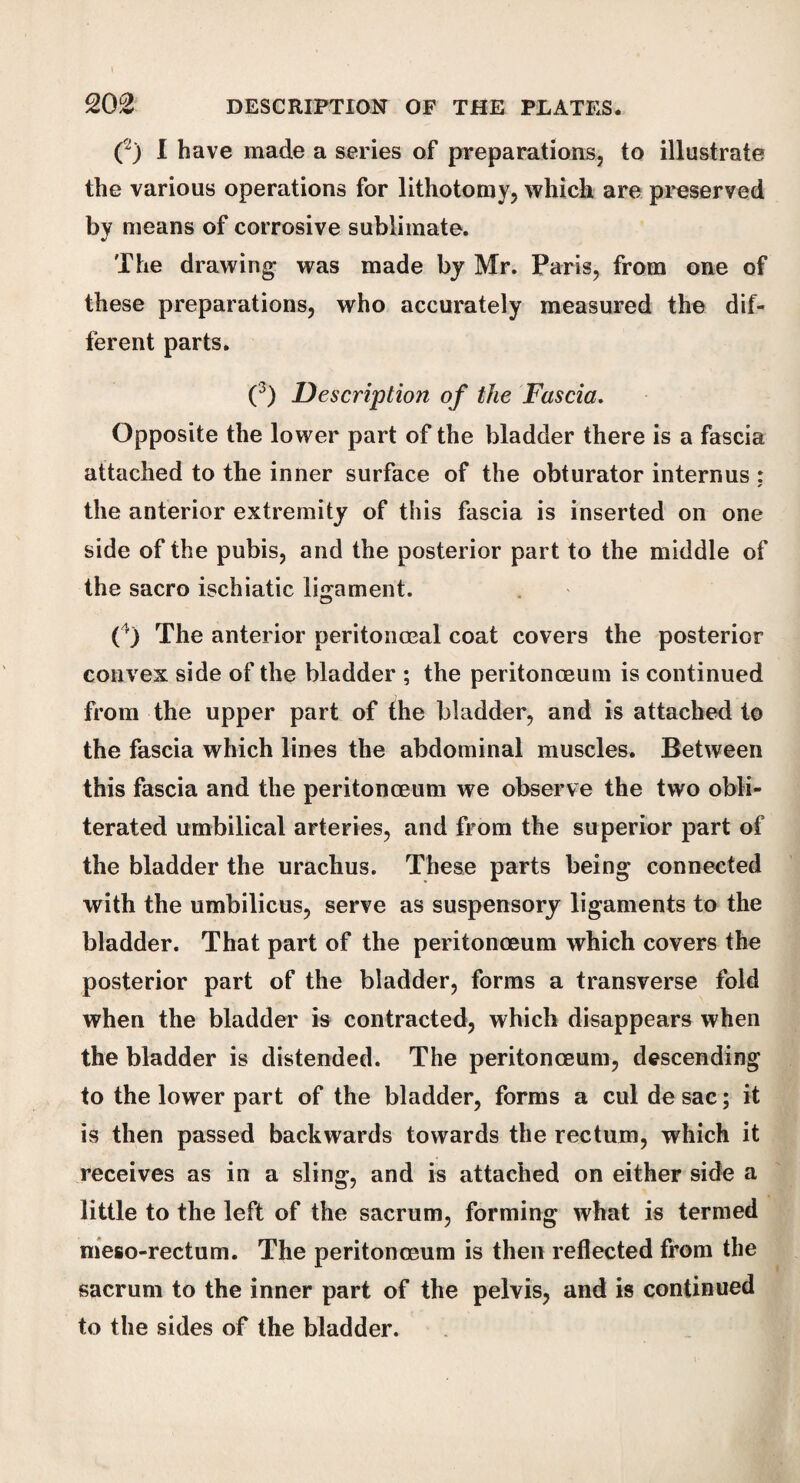 (2) I have made a series of preparations, to illustrate the various operations for lithotomy, which are preserved by means of corrosive sublimate. The drawing- was made by Mr. Paris, from one of these preparations, who accurately measured the dif¬ ferent parts. (3) Description of the Fascia. Opposite the lower part of the bladder there is a fascia attached to the inner surface of the obturator internus : the anterior extremity of this fascia is inserted on one side of the pubis, and the posterior part to the middle of the sacro ischiatic ligament. ( r) The anterior peritonoeal coat covers the posterior convex side of the bladder ; the peritonceum is continued from the upper part of the bladder, and is attached to the fascia which lines the abdominal muscles. Between this fascia and the peritonaeum we observe the two obli¬ terated umbilical arteries, and from the superior part of the bladder the urachus. These parts being connected with the umbilicus, serve as suspensory ligaments to the bladder. That part of the peritonceum which covers the posterior part of the bladder, forms a transverse fold when the bladder is contracted, which disappears when the bladder is distended. The peritonceum, descending to the lower part of the bladder, forms a cul de sac; it is then passed backwards towards the rectum, which it receives as in a sling, and is attached on either side a little to the left of the sacrum, forming what is termed meso-rectum. The peritonceum is then reflected from the sacrum to the inner part of the pelvis, and is continued to the sides of the bladder.