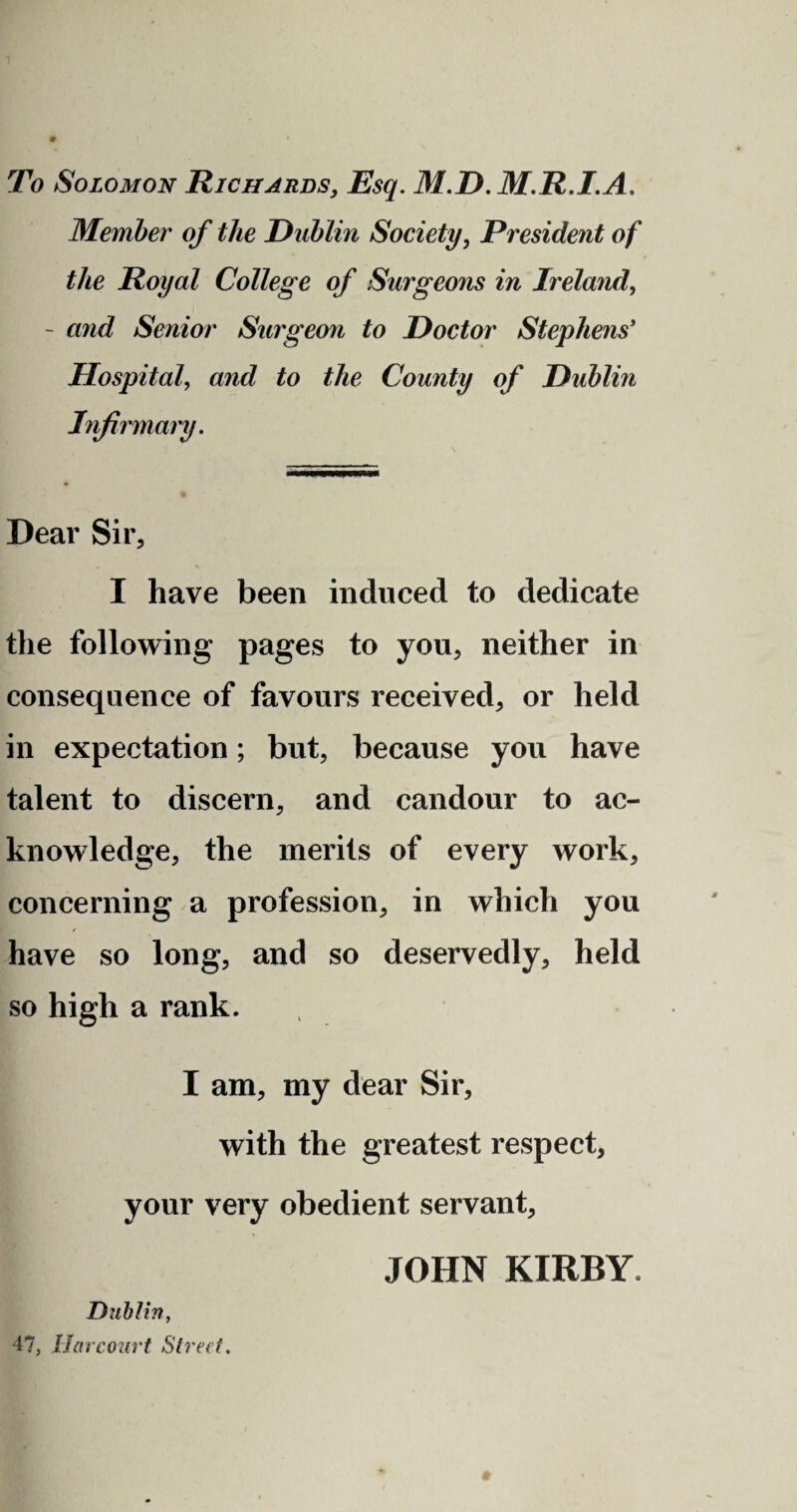 To Solomon Richards, Esq. 31.D. 3I.R.I.A. 3Iember of the Dublin Society, President of the Royal College of Surgeons in Ireland, - and Senior Surgeon to Doctor Stephens' Hospital, and to the County of Dublin Infirmary. Dear Sir, I have been induced to dedicate the following pages to you, neither in consequence of favours received, or held in expectation; but, because you have talent to discern, and candour to ac¬ knowledge, the merits of every work, concerning a profession, in which you have so long, and so deservedly, held so high a rank. I am, my dear Sir, with the greatest respect, your very obedient servant, JOHN KIRBY. Dublin, 47, liar court Street.