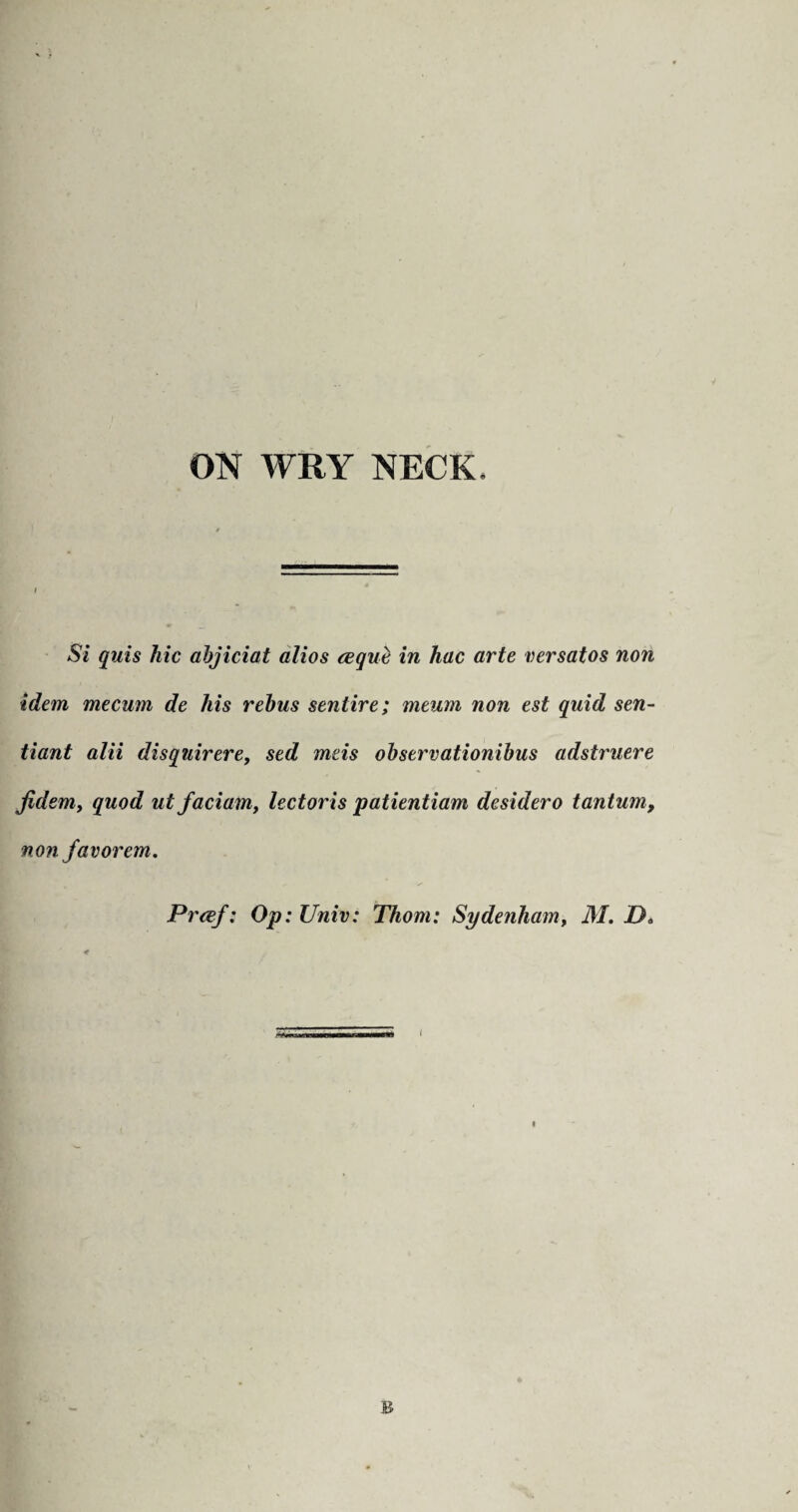 Si quis hie abjiciat alios ceque in hac arte versatos non idem mecum de his rebus senlire; meum non est quid sen- tiant alii disquirere, sed meis observationibus adstruere Jidem, quod ut faciam, lectoris patientiam desidero tantum, non favorem. Preef: Op: Univ: Thom: Sydenham, M. D< B
