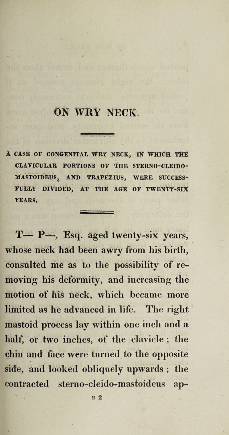 A CASE OF CONGENITAL WRY NECK, IN WHICH THE CLAVICULAR PORTIONS OF THE STERNO-CLEIDO- MASTOIDEUS^ AND TRAPEZIUS, WERE SUCCESS¬ FULLY DIVIDED, AT THE AGE OF TWENTY-SIX YEARS. T— P—•, Esq. aged twenty-six years, whose neck had been awry from his birth, consulted me as to the possibility of re¬ moving his deformity, and increasing the motion of his neck, which became more limited as he advanced in life. The right mastoid process lay within one inch and a half, or two inches, of the clavicle ; the chin and face were turned to the opposite side, and looked obliquely upwards ; the contracted sterno-cleido-mastoideus ap-