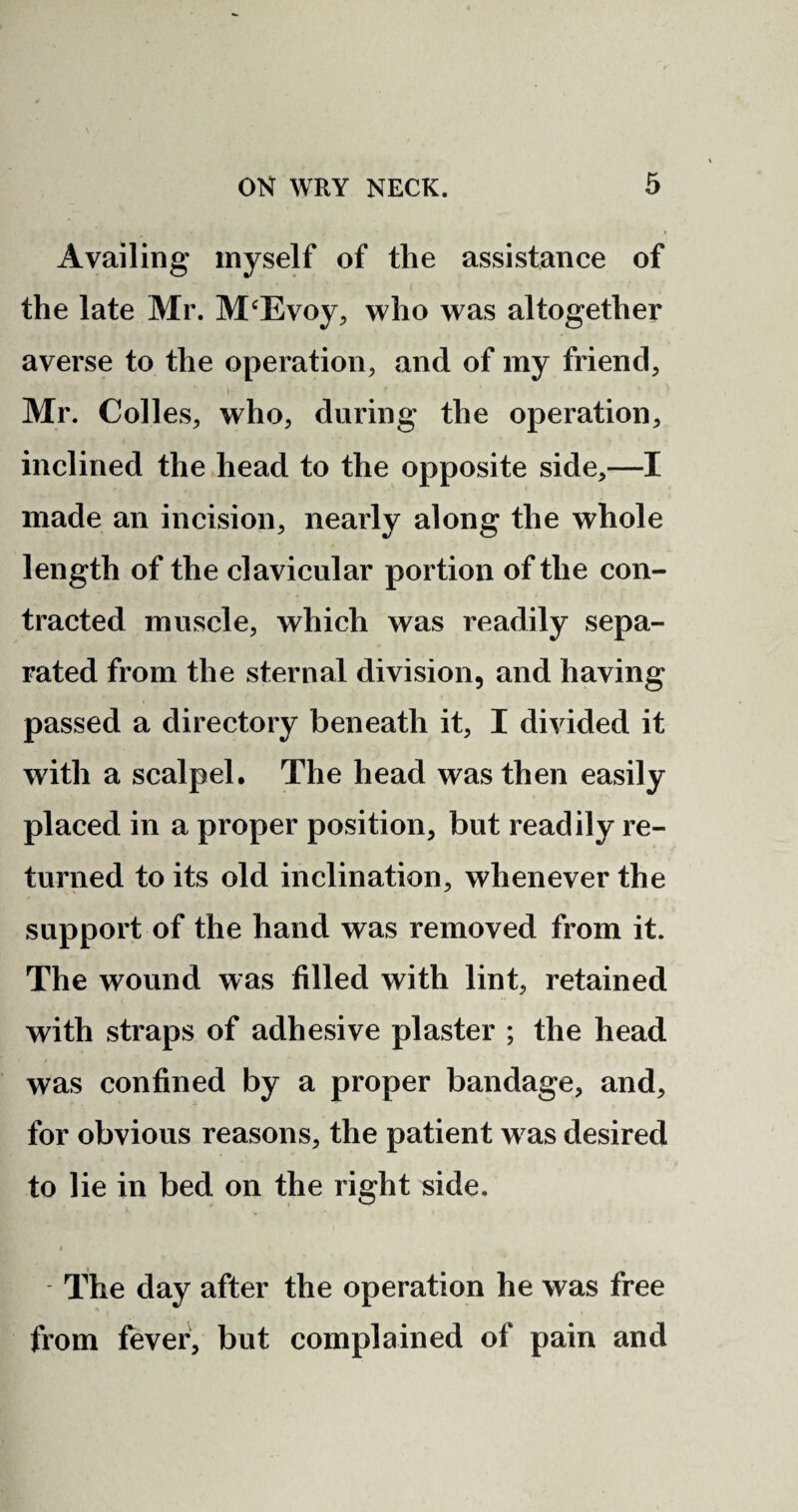 Availing myself of the assistance of the late Mr. M‘Evoy, who was altogether averse to the operation, and of my friend, i Mr. Colies, who, during the operation, inclined the head to the opposite side,—I made an incision, nearly along the whole length of the clavicular portion of the con¬ tracted muscle, which was readily sepa¬ rated from the sternal division, and having passed a directory beneath it, I divided it with a scalpel. The head was then easily placed in a proper position, but readily re¬ turned to its old inclination, whenever the support of the hand was removed from it. The wound was filled with lint, retained with straps of adhesive plaster ; the head was confined by a proper bandage, and, for obvious reasons, the patient w as desired to lie in bed on the right side. The day after the operation he was free from fever, but complained of pain and