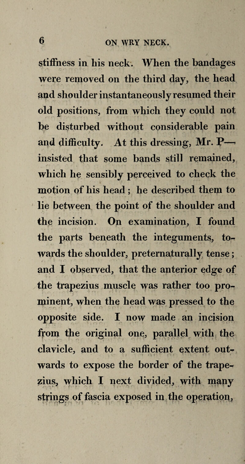 stiffness in his neck. When the bandages were removed on the third day, the head and shoulder instantaneously resumed their old positions, from which they could not be disturbed without considerable pain and difficulty. At this dressing, Mr. P—* insisted that some bands still remained, which he sensibly perceived to check the motion of his head; he described them to lie between the point of the shoulder and the incision. On examination, I found the parts beneath the integuments, to¬ wards the shoulder, preternaturally tense; t * * r r ■ and I observed, that the anterior edge of the trapezius muscle was rather too pro¬ minent, when the head was pressed to the ♦ opposite side. I now made an incision i * - • • '. t from the original one, parallel with the clavicle, and to a sufficient extent out- wards to expose the border of the trape¬ zius, which I next divided, with many strings of fascia exposed in the operation.