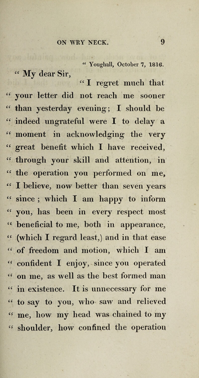 “ Youghall, October 7, 1816. “ My dear Sir, “ I regret much that “ your letter did not reach me sooner “ than yesterday evening; I should be “ indeed ungrateful were I to delay a moment in acknowledging the very “ great benefit which I have received, “ through your skill and attention, in “ the operation you performed on me, “ I believe, now better than seven years “ since ; which I am happy to inform “ you, has been in every respect most u beneficial to me, both in appearance, “ (which I regard least,) and in that ease “ of freedom and motion, which I am “ confident I enjoy, since you operated “ on me, as well as the best formed man “ in existence. It is unnecessary for me “ to say to you, who saw and relieved cf me, how my head was chained to my shoulder, how confined the operation