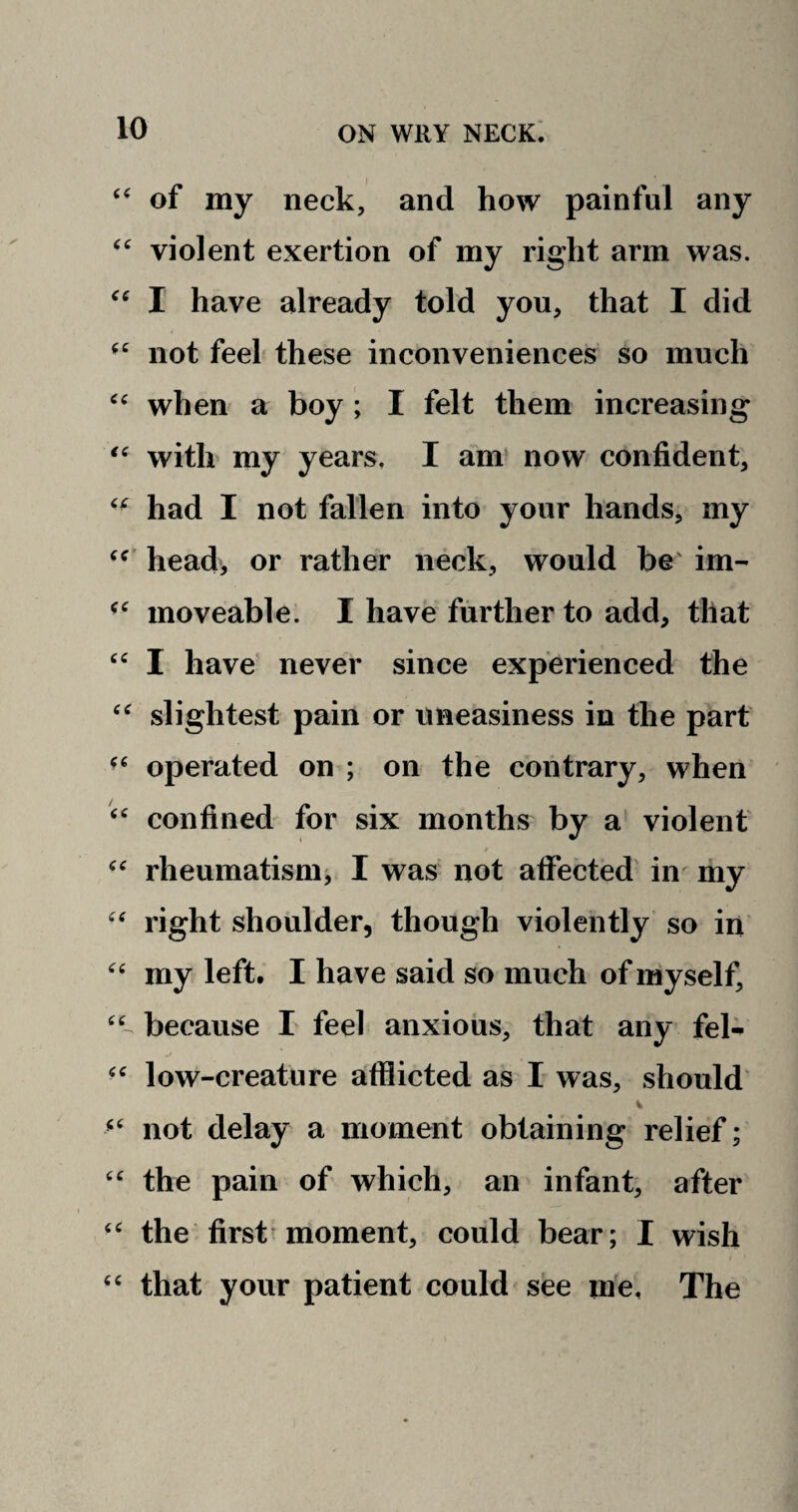 “ of my neck, and how painful any “ violent exertion of my right arm was. “ I have already told you, that I did not feel these inconveniences so much “ when a boy ; I felt them increasing “ with my years. I am now confident, ‘f had I not fallen into your hands, my cc head, or rather neck, would be im- “ moveable. I have further to add, that “ I have never since experienced the “ slightest pain or uneasiness in the part operated on ; on the contrary, when “ confined for six months by a violent t “ rheumatism, I was not affected in my “ right shoulder, though violently so in “ my left, I have said so much of myself, ‘C because I feel anxious, that any feh- “ low-creature afflicted as I was, should “ not delay a moment obtaining relief; “ the pain of which, an infant, after “ the first moment, could bear; I wish “ that your patient could see me, The