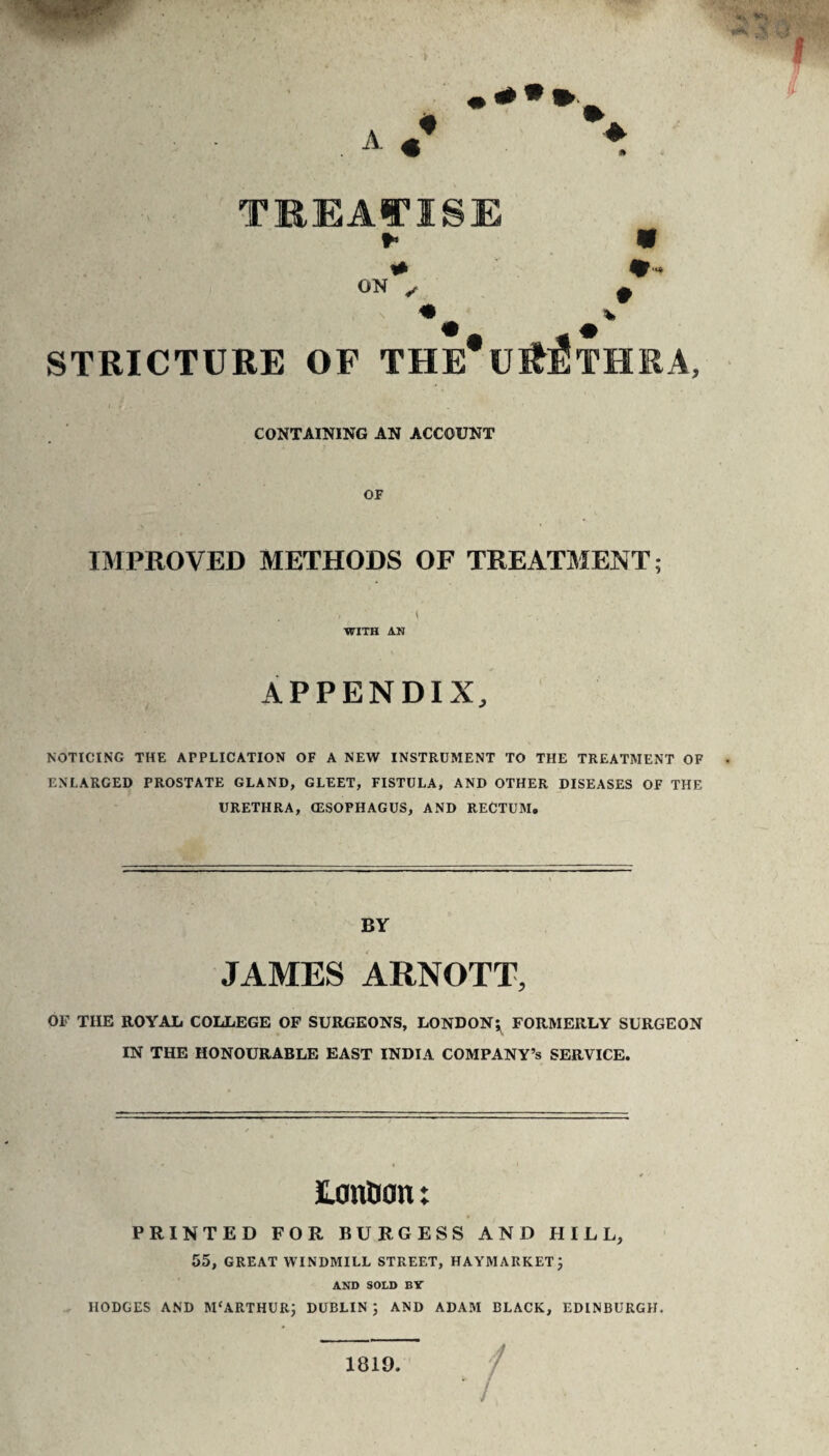 TREAl^ISE ON ^ STRICTURE OF THE*U^:StHRA, CONTAINING AN ACCOUNT OF IMPROVED METHODS OF TREATMENT; ( WITH AN APPENDIX, NOTICING THE APPLICATION OF A NEW INSTRUMENT TO THE TREATMENT OF ENLARGED PROSTATE GLAND, GLEET, FISTULA, AND OTHER DISEASES OF THE URETHRA, ffiSOPHAGUS, AND RECTUM. BY JAMES ARNOTT, OF THE ROYAL COLLEGE OF SURGEONS, LONDONFORMERLY SURGEON IN THE HONOURABLE EAST INDIA COMPANY’S SERVICE. UanDan t PRINTED FOR BURGESS AND HILL, 55, GREAT WINDMILL STREET, HAYMARKETJ AND SOLD B7 HODGES AND M'ARTHURJ DUBLIN ; AND ADAM BLACK, EDINBURGH. / / 1819