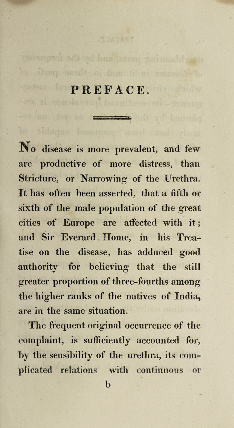 PREFACE. IM o disease is more prevalent, and few t are productive of more distress, than Stricture, or Narrowing of the Urethra. It has often been asserted, that a fifth or sixth of the male population of the great cities of Europe are affected with it; and Sir Everard Home, in his Trea¬ tise on the disease, has adduced good authority for believing that the still greater proportion of three-fourths among the higher ranks of the natives of India, are in the same situation. The frequent original occurrence of the complaint, is sufficiently accounted for, by the sensibility of the urethra, its com¬ plicated relations with continuous or b