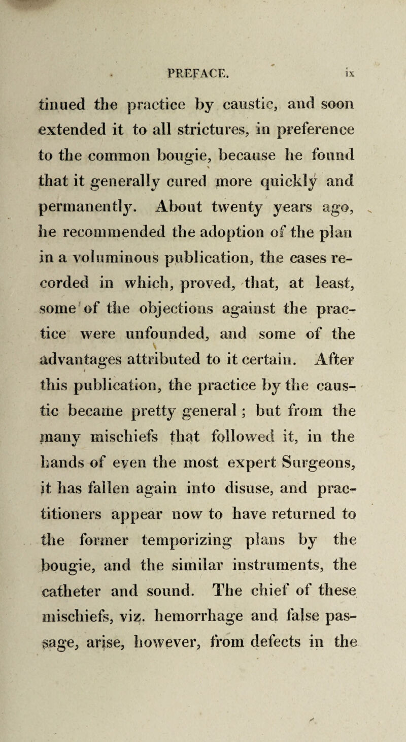 tiiiued the practice by caustic, and soon extended it to all strictures, in preference to the common bougie, because he found % that it generally cured more quickly and / permanentl}^ About twenty years ago, he recommended the adoption of the plan in a voluminous publication, the cases re¬ corded in which, proved, that, at least, some'of the objections against the prac¬ tice were unfounded, and some of the advantages attributed to it certain. After this publication, the practice by the caus¬ tic became pretty general; but from the many mischiefs that followed it, in the hands of even the most expert Surgeons, it has fallen again into disuse, and prac¬ titioners appear now to have returned to the former temporizing plans by the bougie, and the similar instruments, the catheter and sound. The chief of these mischiefs, viz. hemorrhage and false pas¬ sage, arise, however, from defects in the