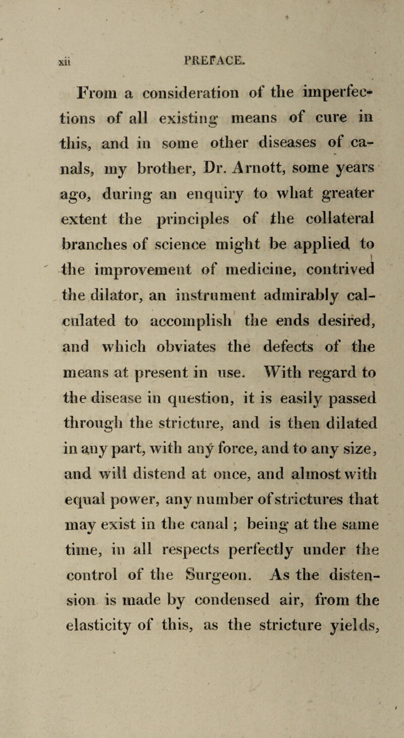 From a consideration of the imperfec¬ tions of all existing means of cure in this, and in some other diseases of ca¬ nals, my brother, Dr. Arnott, some years ago, during an enquiry to what greater extent the principles of the collateral branches of science might be applied to t the improvement of medicine, contrived . the dilator, an instrument admirably cal¬ culated to accomplish the ends desired, and which obviates the defects of the means at present in use. With regard to the disease in question, it is easily passed I through the stricture, and is then dilated in any part, with any force, and to any size, and will distend at once, and almost with equal power, any number of strictures that inav exist in the canal ; being at the same time, in all respects perfectly under the control of the Surgeon. As the disten¬ sion is made by condensed air, from the elasticity of this, as the stricture yields.